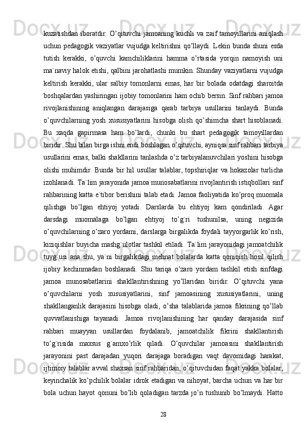 kuzatishdan   iboratdir.   O’qituvchi   jamoaning   kuchli   va   zaif   tamoyillarini   aniqlash
uchun pedagogik vaziyatlar vujudga keltirishni qo’llaydi. Lekin bunda shuni esda
tutish   kerakki,   o’quvchi   kamchiliklarini   hamma   o’rtasida   yorqin   namoyish   uni
ma`naviy halok etishi, qalbini jarohatlashi mumkin. Shunday vaziyatlarni vujudga
keltirish   kerakki,   ular   salbiy   tomonlarni   emas,   har   bir   bolada   odatdagi   sharoitda
boshqalardan yashiringan ijobiy tomonlarini ham ochib bersin. Sinf rahbari jamoa
rivojlanishining   aniqlangan   darajasiga   qarab   tarbiya   usullarini   tanlaydi.   Bunda
o’quvchilarning   yosh   xususiyatlarini   hisobga   olish   qo’shimcha   shart   hisoblanadi.
Bu   xaqda   gapirmasa   ham   bo’lardi,   chunki   bu   shart   pedagogik   tamoyillardan
biridir. Shu bilan birga ishni endi boshlagan o’qituvchi, ayniqsa sinf rahbari tarbiya
usullarini emas, balki shakllarini tanlashda o’z tarbiyalanuvchilari yoshini hisobga
olishi   muhimdir.   Bunda   bir   hil   usullar   talablar,   topshiriqlar   va   hokazolar   turlicha
izohlanadi. Ta`lim jarayonida jamoa munosabatlarini rivojlantirish istiqbollari sinf
rahbarining katta e`tibor berishini talab etadi. Jamoa faoliyatida ko’proq muomala
qilishga   bo’lgan   ehtiyoj   yotadi.   Darslarda   bu   ehtiyoj   kam   qondiriladi.   Agar
darsdagi   muomalaga   bo’lgan   ehtiyoj   to’g`ri   tushunilsa,   uning   negizida
o’quvchilarning o’zaro yordami, darslarga birgalikda foydali tayyorgarlik ko’rish,
kiziqishlar buyicha mashg`ulotlar tashkil etiladi. Ta`lim jarayonidagi jamoatchilik
tuyg`usi   ana   shu,   ya`ni   birgalikdagi   mehnat   bolalarda   katta   qoniqish   hosil   qilish
ijobiy   kechinmadan   boshlanadi.   Shu   tariqa   o’zaro   yordam   tashkil   etish   sinfdagi
jamoa   munosabatlarini   shakllantirishning   yo’llaridan   biridir.   O’qituvchi   yana
o’quvchilarni   yosh   xususiyatlarini,   sinf   jamoasining   xususiyatlarini,   uning
shakllanganlik   darajasini   hisobga   oladi,   o’sha   talablarida   jamoa   fikrining   qo’llab
quvvatlanishiga   tayanadi.   Jamoa   rivojlanishining   har   qanday   darajasida   sinf
rahbari   muayyan   usullardan   foydalanib,   jamoatchilik   fikrini   shakllantirish
to’g`risida   maxsus   g`amxo’rlik   qiladi.   O’quvchilar   jamoasini   shakllantirish
jarayonini   past   darajadan   yuqori   darajaga   boradigan   vaqt   davomidagi   harakat,
ijtimoiy talablar avval shaxsan sinf rahbaridan, o’qituvchidan faqat yakka bolalar,
keyinchalik ko’pchilik bolalar idrok etadigan va nihoyat, barcha uchun va har bir
bola   uchun   hayot   qonuni   bo’lib   qoladigan   tarzda   jo’n   tushunib   bo’lmaydi.   Hatto
28 