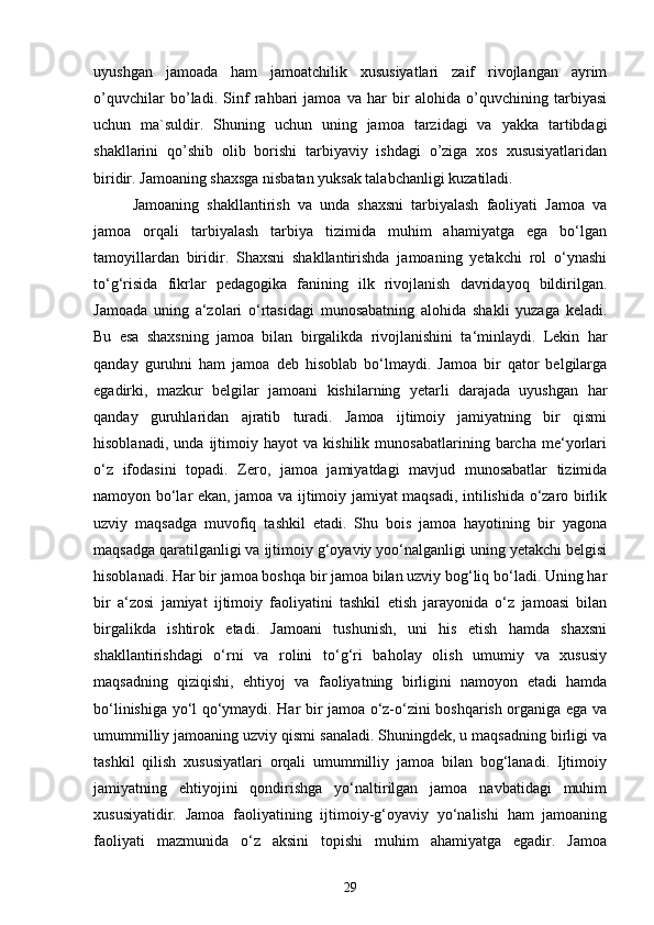 uyushgan   jamoada   ham   jamoatchilik   xususiyatlari   zaif   rivojlangan   ayrim
o’quvchilar   bo’ladi.   Sinf   rahbari   jamoa   va   har   bir   alohida   o’quvchining   tarbiyasi
uchun   ma`suldir.   Shuning   uchun   uning   jamoa   tarzidagi   va   yakka   tartibdagi
shakllarini   qo’shib   olib   borishi   tarbiyaviy   ishdagi   o’ziga   xos   xususiyatlaridan
biridir. Jamoaning shaxsga nisbatan yuksak talabchanligi kuzatiladi.
Jamoaning   shakllantirish   va   unda   shaxsni   tarbiyalash   faoliyati   Jamoa   va
jamoa   orqali   tarbiyalash   tarbiya   tizimida   muhim   ahamiyatga   ega   bo‘lgan
tamoyillardan   biridir.   Shaxsni   shakllantirishda   jamoaning   yetakchi   rol   o‘ynashi
to‘g‘risida   fikrlar   pedagogika   fanining   ilk   rivojlanish   davridayoq   bildirilgan.
Jamoada   uning   a‘zolari   o‘rtasidagi   munosabatning   alohida   shakli   yuzaga   keladi.
Bu   esa   shaxsning   jamoa   bilan   birgalikda   rivojlanishini   ta‘minlaydi.   Lekin   har
qanday   guruhni   ham   jamoa   deb   hisoblab   bo‘lmaydi.   Jamoa   bir   qator   belgilarga
egadirki,   mazkur   belgilar   jamoani   kishilarning   yetarli   darajada   uyushgan   har
qanday   guruhlaridan   ajratib   turadi.   Jamoa   ijtimoiy   jamiyatning   bir   qismi
hisoblanadi,   unda   ijtimoiy   hayot   va   kishilik   munosabatlarining   barcha   me‘yorlari
o‘z   ifodasini   topadi.   Zero,   jamoa   jamiyatdagi   mavjud   munosabatlar   tizimida
namoyon bo‘lar ekan, jamoa va ijtimoiy jamiyat maqsadi, intilishida o‘zaro birlik
uzviy   maqsadga   muvofiq   tashkil   etadi.   Shu   bois   jamoa   hayotining   bir   yagona
maqsadga qaratilganligi va ijtimoiy g‘oyaviy yoo‘nalganligi uning yetakchi belgisi
hisoblanadi. Har bir jamoa boshqa bir jamoa bilan uzviy bog‘liq bo‘ladi. Uning har
bir   a‘zosi   jamiyat   ijtimoiy   faoliyatini   tashkil   etish   jarayonida   o‘z   jamoasi   bilan
birgalikda   ishtirok   etadi.   Jamoani   tushunish,   uni   his   etish   hamda   shaxsni
shakllantirishdagi   o‘rni   va   rolini   to‘g‘ri   baholay   olish   umumiy   va   xususiy
maqsadning   qiziqishi,   ehtiyoj   va   faoliyatning   birligini   namoyon   etadi   hamda
bo‘linishiga yo‘l qo‘ymaydi. Har bir jamoa o‘z-o‘zini boshqarish organiga ega va
umummilliy jamoaning uzviy qismi sanaladi. Shuningdek, u maqsadning birligi va
tashkil   qilish   xususiyatlari   orqali   umummilliy   jamoa   bilan   bog‘lanadi.   Ijtimoiy
jamiyatning   ehtiyojini   qondirishga   yo‘naltirilgan   jamoa   navbatidagi   muhim
xususiyatidir.   Jamoa   faoliyatining   ijtimoiy-g‘oyaviy   yo‘nalishi   ham   jamoaning
faoliyati   mazmunida   o‘z   aksini   topishi   muhim   ahamiyatga   egadir.   Jamoa
29 