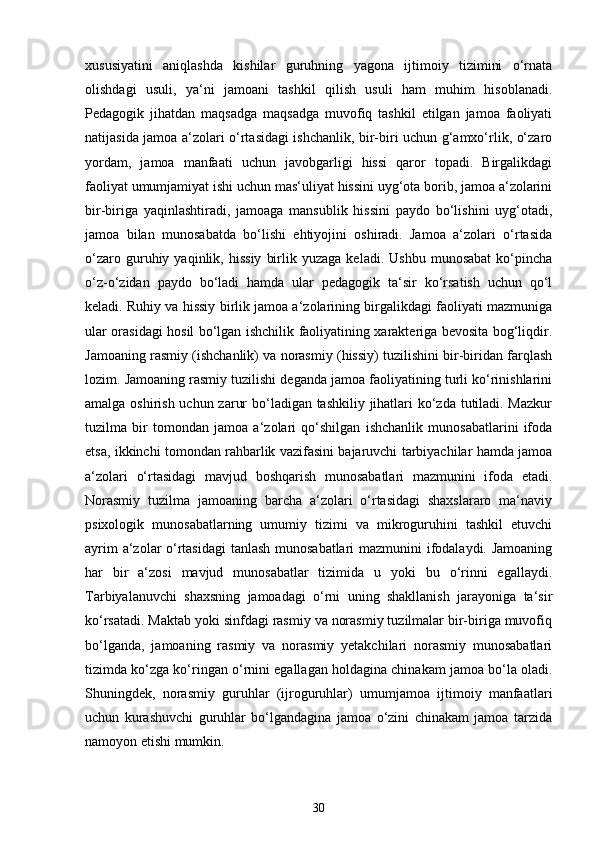 xususiyatini   aniqlashda   kishilar   guruhning   yagona   ijtimoiy   tizimini   o‘rnata
olishdagi   usuli,   ya‘ni   jamoani   tashkil   qilish   usuli   ham   muhim   hisoblanadi.
Pedagogik   jihatdan   maqsadga   maqsadga   muvofiq   tashkil   etilgan   jamoa   faoliyati
natijasida jamoa a‘zolari o‘rtasidagi ishchanlik, bir-biri uchun g‘amxo‘rlik, o‘zaro
yordam,   jamoa   manfaati   uchun   javobgarligi   hissi   qaror   topadi.   Birgalikdagi
faoliyat umumjamiyat ishi uchun mas‘uliyat hissini uyg‘ota borib, jamoa a‘zolarini
bir-biriga   yaqinlashtiradi,   jamoaga   mansublik   hissini   paydo   bo‘lishini   uyg‘otadi,
jamoa   bilan   munosabatda   bo‘lishi   ehtiyojini   oshiradi.   Jamoa   a‘zolari   o‘rtasida
o‘zaro   guruhiy   yaqinlik,  hissiy   birlik  yuzaga   keladi.   Ushbu   munosabat   ko‘pincha
o‘z-o‘zidan   paydo   bo‘ladi   hamda   ular   pedagogik   ta‘sir   ko‘rsatish   uchun   qo‘l
keladi. Ruhiy va hissiy birlik jamoa a‘zolarining birgalikdagi faoliyati mazmuniga
ular orasidagi hosil bo‘lgan ishchilik faoliyatining xarakteriga bevosita bog‘liqdir.
Jamoaning rasmiy (ishchanlik) va norasmiy (hissiy) tuzilishini bir-biridan farqlash
lozim. Jamoaning rasmiy tuzilishi deganda jamoa faoliyatining turli ko‘rinishlarini
amalga oshirish uchun zarur  bo‘ladigan tashkiliy jihatlari ko‘zda tutiladi. Mazkur
tuzilma   bir   tomondan   jamoa   a‘zolari   qo‘shilgan   ishchanlik   munosabatlarini   ifoda
etsa, ikkinchi tomondan rahbarlik vazifasini bajaruvchi tarbiyachilar hamda jamoa
a‘zolari   o‘rtasidagi   mavjud   boshqarish   munosabatlari   mazmunini   ifoda   etadi.
Norasmiy   tuzilma   jamoaning   barcha   a‘zolari   o‘rtasidagi   shaxslararo   ma‘naviy
psixologik   munosabatlarning   umumiy   tizimi   va   mikroguruhini   tashkil   etuvchi
ayrim a‘zolar o‘rtasidagi  tanlash munosabatlari  mazmunini ifodalaydi. Jamoaning
har   bir   a‘zosi   mavjud   munosabatlar   tizimida   u   yoki   bu   o‘rinni   egallaydi.
Tarbiyalanuvchi   shaxsning   jamoadagi   o‘rni   uning   shakllanish   jarayoniga   ta‘sir
ko‘rsatadi. Maktab yoki sinfdagi rasmiy va norasmiy tuzilmalar bir-biriga muvofiq
bo‘lganda,   jamoaning   rasmiy   va   norasmiy   yetakchilari   norasmiy   munosabatlari
tizimda ko‘zga ko‘ringan o‘rnini egallagan holdagina chinakam jamoa bo‘la oladi.
Shuningdek,   norasmiy   guruhlar   (ijroguruhlar)   umumjamoa   ijtimoiy   manfaatlari
uchun   kurashuvchi   guruhlar   bo‘lgandagina   jamoa   o‘zini   chinakam   jamoa   tarzida
namoyon etishi mumkin. 
30 