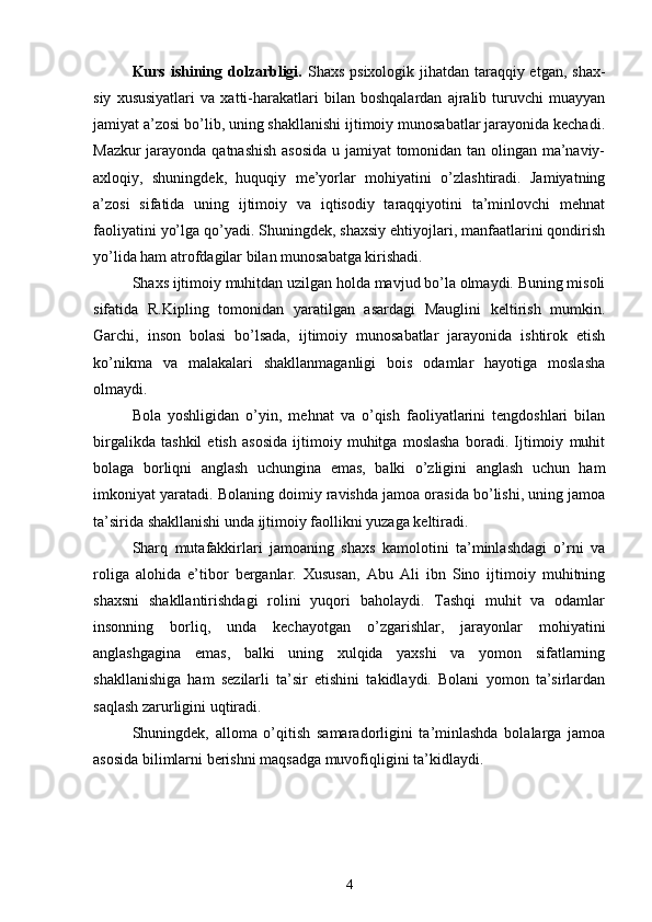 Kurs ishining dolzarbligi.   Shaxs psixologik jihatdan taraqqiy etgan, shax -
siy   xususiyatlari   va   xatti-harakatlari   bilan   boshqalardan   ajralib   turuvchi   muayyan
jamiyat a’zosi bo’lib, uning shakllanishi ijtimoiy munosabatlar jarayonida kechadi.
Mazkur jarayonda qatnashish asosida u jamiyat tomonidan tan olingan ma’naviy-
axloqiy,   shuningdek,   huquqiy   me’yorlar   mohiyatini   o’zlashtiradi.   Jamiyatning
a’zosi   sifatida   uning   ijtimoiy   va   iqtisodiy   taraqqiyotini   ta’minlovchi   mehnat
faoliyatini yo’lga qo’yadi. Shuningdek, shaxsiy ehtiyojlari, manfaatlarini qondirish
yo’lida ham atrofdagilar bilan munosabatga kirishadi. 
Shaxs ijtimoiy muhitdan uzilgan holda mavjud bo’la olmaydi. Buning misoli
sifatida   R.Kipling   tomonidan   yaratilgan   asardagi   Mauglini   keltirish   mumkin.
Garchi,   inson   bolasi   bo’lsada,   ijtimoiy   munosabatlar   jarayonida   ishtirok   etish
ko’nikma   va   malakalari   shakllanmaganligi   bois   odamlar   hayotiga   moslasha
olmaydi. 
Bola   yoshligidan   o’yin,   mehnat   va   o’qish   faoliyatlarini   tengdoshlari   bilan
birgalikda   tashkil   etish   asosida   ijtimoiy   muhitga   moslasha   boradi.   Ijtimoiy   muhit
bolaga   borliqni   anglash   uchungina   emas,   balki   o’zligini   anglash   uchun   ham
imkoniyat yaratadi. Bolaning doimiy ravishda jamoa orasida bo’lishi, uning jamoa
ta’sirida shakllanishi unda ijtimoiy faollikni yuzaga keltiradi.
Sharq   mutafakkirlari   jamoaning   shaxs   kamolotini   ta’minlashdagi   o’rni   va
roliga   alohida   e’tibor   berganlar.   Xususan,   Abu   Ali   ibn   Sino   ijtimoiy   muhitning
shaxsni   shakllantirishdagi   rolini   yuqori   baholaydi.   Tashqi   muhit   va   odamlar
insonning   borliq,   unda   kechayotgan   o’zgarishlar,   jarayonlar   mohiyatini
anglashgagina   emas,   balki   uning   xulqida   yaxshi   va   yomon   sifatlarning
shakllanishiga   ham   sezilarli   ta’sir   etishini   takidlaydi.   Bolani   yomon   ta’sirlardan
saqlash zarurligini uqtiradi.
Shuningdek,   alloma   o’qitish   samaradorligini   ta’minlashda   bolalarga   jamoa
asosida bilimlarni berishni maqsadga muvofiqligini ta’kidlaydi.
4 