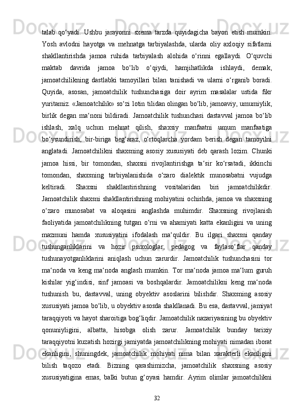 talab   qo‘yadi.   Ushbu   jarayonni   sxema   tarzda   quyidagicha   bayon   etish   mumkin.
Yosh   avlodni   hayotga   va   mehnatga   tarbiyalashda,   ularda   oliy   axloqiy   sifatlarni
shakllantirishda   jamoa   ruhida   tarbiyalash   alohida   o‘rinni   egallaydi.   O‘quvchi
maktab   davrida   jamoa   bo‘lib   o‘qiydi,   hamjihatlikda   ishlaydi,   demak,
jamoatchilikning   dastlabki   tamoyillari   bilan   tanishadi   va   ularni   o‘rganib   boradi.
Quyida,   asosan,   jamoatchilik   tushunchasiga   doir   ayrim   masalalar   ustida   fikr
yuritamiz. «Jamoatchilik» so‘zi lotin tilidan olingan bo‘lib, jamoaviy, umumiylik,
birlik   degan   ma‘noni   bildiradi.   Jamoatchilik   tushunchasi   dastavval   jamoa   bo‘lib
ishlash,   xalq   uchun   mehnat   qilish,   shaxsiy   manfaatni   umum   manfaatiga
bo‘ysundirish,   bir-biriga   beg‘araz,   o‘rtoqlarcha   yordam   berish   degan   tamoyilni
anglatadi.   Jamoatchilikni   shaxsning   asosiy   xususiyati   deb   qarash   lozim.   Chunki
jamoa   hissi,   bir   tomondan,   shaxsni   rivojlantirishga   ta‘sir   ko‘rsatadi,   ikkinchi
tomondan,   shaxsning   tarbiyalanishida   o‘zaro   dialektik   munosabatni   vujudga
keltiradi.   Shaxsni   shakllantirishning   vositalaridan   biri   jamoatchilikdir.
Jamoatchilik   shaxsni   shakllantirishning   mohiyatini   ochishda,   jamoa   va   shaxsning
o‘zaro   munosabat   va   aloqasini   anglashda   muhimdir.   Shaxsning   rivojlanish
faoliyatida   jamoatchilikning   tutgan   o‘rni   va   ahamiyati   katta   ekanligini   va   uning
mazmuni   hamda   xususiyatini   ifodalash   ma‘quldir.   Bu   ilgari   shaxsni   qanday
tushunganliklarini   va   hozir   psixologlar,   pedagog   va   faylaso‘flar   qanday
tushunayotganliklarini   aniqlash   uchun   zarurdir.   Jamoatchilik   tushunchasini   tor
ma‘noda   va   keng   ma‘noda   anglash   mumkin.   Tor   ma‘noda   jamoa   ma‘lum   guruh
kishilar   yig‘indisi,   sinf   jamoasi   va   boshqalardir.   Jamoatchilikni   keng   ma‘noda
tushunish   bu,   dastavval,   uning   obyektiv   asoslarini   bilishdir.   Shaxsning   asosiy
xususiyati jamoa bo‘lib, u obyektiv asosda shakllanadi. Bu esa, dastavval, jamiyat
taraqqiyoti va hayot sharoitiga bog‘liqdir. Jamoatchilik nazariyasining bu obyektiv
qonuniyligini,   albatta,   hisobga   olish   zarur.   Jamoatchilik   bunday   tarixiy
taraqqiyotni kuzatish hozirgi jamiyatda jamoatchilikning mohiyati nimadan iborat
ekanligini,   shuningdek,   jamoatchilik   mohiyati   nima   bilan   xarakterli   ekanligini
bilish   taqozo   etadi.   Bizning   qarashimizcha,   jamoatchilik   shaxsning   asosiy
xususiyatigina   emas,   balki   butun   g‘oyasi   hamdir.   Ayrim   olimlar   jamoatchilikni
32 