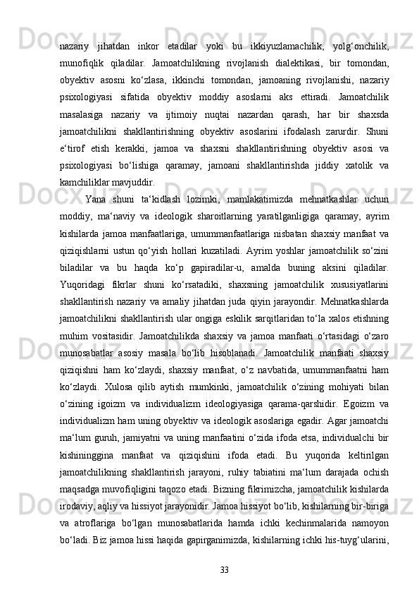 nazariy   jihatdan   inkor   etadilar   yoki   bu   ikkiyuzlamachilik,   yolg‘onchilik,
munofiqlik   qiladilar.   Jamoatchilikning   rivojlanish   dialektikasi,   bir   tomondan,
obyektiv   asosni   ko‘zlasa,   ikkinchi   tomondan,   jamoaning   rivojlanishi,   nazariy
psixologiyasi   sifatida   obyektiv   moddiy   asoslarni   aks   ettiradi.   Jamoatchilik
masalasiga   nazariy   va   ijtimoiy   nuqtai   nazardan   qarash,   har   bir   shaxsda
jamoatchilikni   shakllantirishning   obyektiv   asoslarini   ifodalash   zarurdir.   Shuni
e‘tirof   etish   kerakki,   jamoa   va   shaxsni   shakllantirishning   obyektiv   asosi   va
psixologiyasi   bo‘lishiga   qaramay,   jamoani   shakllantirishda   jiddiy   xatolik   va
kamchiliklar mavjuddir. 
Yana   shuni   ta‘kidlash   lozimki,   mamlakatimizda   mehnatkashlar   uchun
moddiy,   ma‘naviy   va   ideologik   sharoitlarning   yaratilganligiga   qaramay,   ayrim
kishilarda   jamoa   manfaatlariga,   umummanfaatlariga   nisbatan   shaxsiy   manfaat   va
qiziqishlarni   ustun   qo‘yish   hollari   kuzatiladi.   Ayrim   yoshlar   jamoatchilik   so‘zini
biladilar   va   bu   haqda   ko‘p   gapiradilar-u,   amalda   buning   aksini   qiladilar.
Yuqoridagi   fikrlar   shuni   ko‘rsatadiki,   shaxsning   jamoatchilik   xususiyatlarini
shakllantirish   nazariy   va   amaliy   jihatdan   juda   qiyin   jarayondir.   Mehnatkashlarda
jamoatchilikni shakllantirish ular ongiga eskilik sarqitlaridan to‘la xalos etishning
muhim   vositasidir.   Jamoatchilikda   shaxsiy   va   jamoa   manfaati   o‘rtasidagi   o‘zaro
munosabatlar   asosiy   masala   bo‘lib   hisoblanadi.   Jamoatchilik   manfaati   shaxsiy
qiziqishni   ham   ko‘zlaydi,   shaxsiy   manfaat,   o‘z   navbatida,   umummanfaatni   ham
ko‘zlaydi.   Xulosa   qilib   aytish   mumkinki,   jamoatchilik   o‘zining   mohiyati   bilan
o‘zining   igoizm   va   individualizm   ideologiyasiga   qarama-qarshidir.   Egoizm   va
individualizm ham uning obyektiv va ideologik asoslariga egadir. Agar jamoatchi
ma‘lum   guruh,   jamiyatni   va   uning   manfaatini   o‘zida   ifoda   etsa,   individualchi   bir
kishininggina   manfaat   va   qiziqishini   ifoda   etadi.   Bu   yuqorida   keltirilgan
jamoatchilikning   shakllantirish   jarayoni,   ruhiy   tabiatini   ma‘lum   darajada   ochish
maqsadga muvofiqligini taqozo etadi. Bizning fikrimizcha, jamoatchilik kishilarda
irodaviy, aqliy va hissiyot jarayonidir. Jamoa hissiyot bo‘lib, kishilarning bir-biriga
va   atroflariga   bo‘lgan   munosabatlarida   hamda   ichki   kechinmalarida   namoyon
bo‘ladi. Biz jamoa hissi haqida gapirganimizda, kishilarning ichki his-tuyg‘ularini,
33 