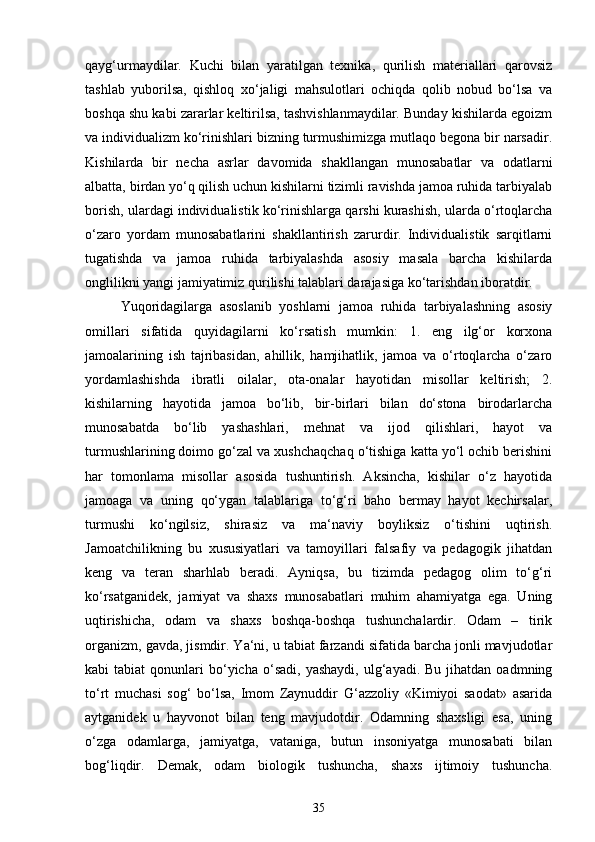 qayg‘urmaydilar.   Kuchi   bilan   yaratilgan   texnika,   qurilish   materiallari   qarovsiz
tashlab   yuborilsa,   qishloq   xo‘jaligi   mahsulotlari   ochiqda   qolib   nobud   bo‘lsa   va
boshqa shu kabi zararlar keltirilsa, tashvishlanmaydilar. Bunday kishilarda egoizm
va individualizm ko‘rinishlari bizning turmushimizga mutlaqo begona bir narsadir.
Kishilarda   bir   necha   asrlar   davomida   shakllangan   munosabatlar   va   odatlarni
albatta, birdan yo‘q qilish uchun kishilarni tizimli ravishda jamoa ruhida tarbiyalab
borish, ulardagi individualistik ko‘rinishlarga qarshi kurashish, ularda o‘rtoqlarcha
o‘zaro   yordam   munosabatlarini   shakllantirish   zarurdir.   Individualistik   sarqitlarni
tugatishda   va   jamoa   ruhida   tarbiyalashda   asosiy   masala   barcha   kishilarda
onglilikni yangi jamiyatimiz qurilishi talablari darajasiga ko‘tarishdan iboratdir. 
Yuqoridagilarga   asoslanib   yoshlarni   jamoa   ruhida   tarbiyalashning   asosiy
omillari   sifatida   quyidagilarni   ko‘rsatish   mumkin:   1.   eng   ilg‘or   korxona
jamoalarining   ish   tajribasidan,   ahillik,   hamjihatlik,   jamoa   va   o‘rtoqlarcha   o‘zaro
yordamlashishda   ibratli   oilalar,   ota-onalar   hayotidan   misollar   keltirish;   2.
kishilarning   hayotida   jamoa   bo‘lib,   bir-birlari   bilan   do‘stona   birodarlarcha
munosabatda   bo‘lib   yashashlari,   mehnat   va   ijod   qilishlari,   hayot   va
turmushlarining doimo go‘zal va xushchaqchaq o‘tishiga katta yo‘l ochib berishini
har   tomonlama   misollar   asosida   tushuntirish.   Aksincha,   kishilar   o‘z   hayotida
jamoaga   va   uning   qo‘ygan   talablariga   to‘g‘ri   baho   bermay   hayot   kechirsalar,
turmushi   ko‘ngilsiz,   shirasiz   va   ma‘naviy   boyliksiz   o‘tishini   uqtirish.
Jamoatchilikning   bu   xususiyatlari   va   tamoyillari   falsafiy   va   pedagogik   jihatdan
keng   va   teran   sharhlab   beradi.   Ayniqsa,   bu   tizimda   pedagog   olim   to‘g‘ri
ko‘rsatganidek,   jamiyat   va   shaxs   munosabatlari   muhim   ahamiyatga   ega.   Uning
uqtirishicha,   odam   va   shaxs   boshqa-boshqa   tushunchalardir.   Odam   –   tirik
organizm, gavda, jismdir. Ya‘ni, u tabiat farzandi sifatida barcha jonli mavjudotlar
kabi   tabiat   qonunlari   bo‘yicha  o‘sadi,   yashaydi,  ulg‘ayadi.  Bu  jihatdan   oadmning
to‘rt   muchasi   sog‘   bo‘lsa,   Imom   Zaynuddir   G‘azzoliy   «Kimiyoi   saodat»   asarida
aytganidek   u   hayvonot   bilan   teng   mavjudotdir.   Odamning   shaxsligi   esa,   uning
o‘zga   odamlarga,   jamiyatga,   vataniga,   butun   insoniyatga   munosabati   bilan
bog‘liqdir.   Demak,   odam   biologik   tushuncha,   shaxs   ijtimoiy   tushuncha.
35 