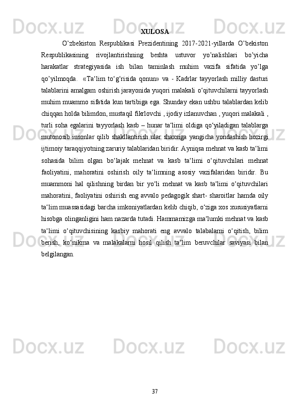 XULOSA
  O’zbekiston   Respublikasi   Prezidentining   2017-2021-yillarda   O’bekiston
Respublikasining   rivojlantirishning   beshta   ustuvor   yo’nalishlari   bo’yicha
harakatlar   strategiyasida   ish   bilan   taminlash   muhim   vazifa   sifatida   yo’lga
qo’yilmoqda.     «Ta‘lim   to‘g‘risida   qonun»   va   -   Kadrlar   tayyorlash   milliy   dasturi
talablarini amalgam oshirish jarayonida yuqori malakali o‘qituvchilarni tayyorlash
muhim muammo sifatida kun tartibiga ega. Shunday ekan ushbu talablardan kelib
chiqqan holda bilimdon, mustaqil fikrlovchi , ijodiy izlanuvchan , yuqori malakali ,
turli  soha egalarini tayyorlash kasb – hunar  ta‘limi  oldiga qo‘yiladigan talablarga
mutonosib insonlar  qilib shakllantirish ular  shaxsiga  yangicha  yondashish  hozirgi
ijtimoiy taraqqiyotning zaruriy talablaridan biridir. Ayniqsa mehnat va kasb ta‘limi
sohasida   bilim   olgan   bo‘lajak   mehnat   va   kasb   ta‘limi   o‘qituvchilari   mehnat
faoliyatini,   mahoratini   oshirish   oily   ta‘limning   asosiy   vazifalaridan   biridir.   Bu
muammoni   hal   qilishning   birdan   bir   yo‘li   mehnat   va   kasb   ta‘limi   o‘qituvchilari
mahoratini, faoliyatini oshirish eng avvalo pedagogik shart- sharoitlar hamda oily
ta‘lim muassasidagi barcha imkoniyatlardan kelib chiqib, o‘ziga xos xususiyatlarni
hisobga olinganligini ham nazarda tutadi. Hammamizga ma‘lumki mehnat va kasb
ta‘limi   o‘qituvchisining   kasbiy   mahorati   eng   avvalo   talabalarni   o‘qitish,   bilim
berish,   ko‘nikma   va   malakalarni   hosil   qilish   ta‘lim   beruvchilar   saviyasi   bilan
belgilangan.
37 
