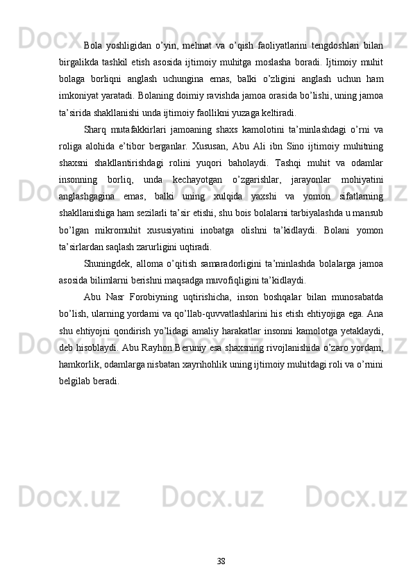 Bola   yoshligidan   o’yin,   mehnat   va   o’qish   faoliyatlarini   tengdoshlari   bilan
birgalikda   tashkil   etish   asosida   ijtimoiy   muhitga   moslasha   boradi.   Ijtimoiy   muhit
bolaga   borliqni   anglash   uchungina   emas,   balki   o’zligini   anglash   uchun   ham
imkoniyat yaratadi. Bolaning doimiy ravishda jamoa orasida bo’lishi, uning jamoa
ta’sirida shakllanishi unda ijtimoiy faollikni yuzaga keltiradi.
Sharq   mutafakkirlari   jamoaning   shaxs   kamolotini   ta’minlashdagi   o’rni   va
roliga   alohida   e’tibor   berganlar.   Xususan,   Abu   Ali   ibn   Sino   ijtimoiy   muhitning
shaxsni   shakllantirishdagi   rolini   yuqori   baholaydi.   Tashqi   muhit   va   odamlar
insonning   borliq,   unda   kechayotgan   o’zgarishlar,   jarayonlar   mohiyatini
anglashgagina   emas,   balki   uning   xulqida   yaxshi   va   yomon   sifatlarning
shakllanishiga ham sezilarli ta’sir etishi, shu bois bolalarni tarbiyalashda u mansub
bo’lgan   mikromuhit   xususiyatini   inobatga   olishni   ta’kidlaydi.   Bolani   yomon
ta’sirlardan saqlash zarurligini uqtiradi.
Shuningdek,   alloma   o’qitish   samaradorligini   ta’minlashda   bolalarga   jamoa
asosida bilimlarni berishni maqsadga muvofiqligini ta’kidlaydi.
Abu   Nasr   Forobiyning   uqtirishicha,   inson   boshqalar   bilan   munosabatda
bo’lish, ularning yordami va qo’llab-quvvatlashlarini his etish ehtiyojiga ega. Ana
shu ehtiyojni qondirish yo’lidagi  amaliy harakatlar insonni  kamolotga yetaklaydi,
deb hisoblaydi. Abu Rayhon Beruniy esa shaxsning rivojlanishida o’zaro yordam,
hamkorlik, odamlarga nisbatan xayrihohlik uning ijtimoiy muhitdagi roli va o’rnini
belgilab beradi.
                                    
38 