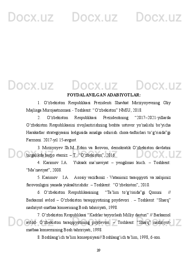 FOYDALANILGAN ADABIYOTLAR:
1.   O zbekiston   Respublikasi   Prezidenti   Shavkat   Mirziyoyevning   Oliyʻ
Majlisga Murojaatnomasi.- Toshkent: “O zbekiston” NMIU, 2018. 	
ʻ
2.   O zbekiston   Respublikasi   Prezidentining   “2017–2021-yillarda	
ʻ
O zbekiston   Respublikasini   rivojlantirishning   beshta   ustuvor   yo nalishi   bo yicha	
ʻ ʻ ʻ
Harakatlar   strategiyasini   kelgusida   amalga   oshirish   chora-tadbirlari   to g risida”gi	
ʻ ʻ
Farmoni. 2017-yil 15-avgust. 
3.   Mirziyoyev   Sh.M.   Erkin   va   farovon,   demokratik   O zbekiston   davlatini	
ʻ
birgalikda barpo etamiz. – T.: “O zbekiston”, 2016. 	
ʻ
4.   Karimov   I.A.     Yuksak   ma’naviyat   –   yengilmas   kuch.   –   Toshkent:
“Ma’naviyat”, 2008.
5.   Karimov       I.A.       Asosiy   vazifamiz   -   Vatanimiz   taraqqiyoti   va   xalqimiz
farovonligini yanada yuksaltirishdir. – Toshkent:  “O zbekiston”, 2010.	
ʻ
6.   O zbekiston   Respublikasining     “Ta’lim   to g risida”gi   Qonuni     //	
ʻ ʻ ʻ
Barkamol   avlod   –   O zbekiston   taraqqiyotining   poydevori   .   –   Toshkent:   “Sharq”	
ʻ
nashriyot-matbaa konserining Bosh tahririyati, 1998. 
7. O zbekiston Respublikasi “Kadrlar tayyorlash Milliy dasturi” // Barkamol	
ʻ
avlod-   O zbekiston   taraqqiyotining   poydevori.   –   Toshkent:   “Sharq”   nashriyot-
ʻ
matbaa konsernining Bosh tahririyati, 1998.
8. Boshlang ich ta’lim konsepsiyasi// Boshlang ich ta’lim, 1998, 6-son.	
ʻ ʻ
39 
