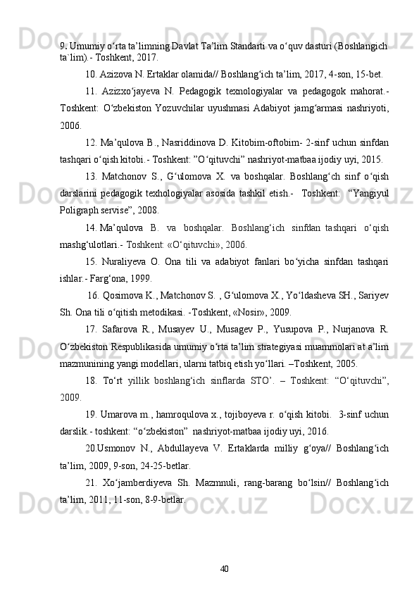 9 .  Umumiy o rta ta’limningʻ   D avlat  T a’lim  S tandarti va o quv dasturi	ʻ  (Boshlangich
ta`lim).- Toshkent, 2017.
10. Azizova N. Ertaklar olamida//  Boshlang ich ta’lim, 2017, 4-son, 15-bet.	
ʻ
11.   Azizxo jayeva   N.   Pedagogik   texnologiyalar   va   pedagogok   mahorat.-	
ʻ
Toshkent:   O zbekiston   Yozuvchilar   uyushmasi   Adabiyot   jamg armasi   nashriyoti,	
ʻ ʻ
2006.
12. Ma’qulova B.,  Nasriddinova D. Kitobim-oftobim-  2-sinf  uchun sinfdan
tashqari o qish kitobi.- Toshkent: ”O qituvchi” nashriyot-matbaa ijodiy uyi, 2015.  	
ʻ ʻ
13.   Matchonov   S.,   G ulomova   X.   va   boshqalar.   Boshlang ch   sinf   o qish	
ʻ ʻ ʻ
darslarini   pedagogik   texhologiyalar   asosida   tashkil   etish.-     T o shk e nt:     “ Yangiyul
Poligraph servise ” , 2008.
14. Ma’qulova    B.   va   boshqalar.   Boshlang‘ich   sinfdan  tashqari   o‘qish
mashg‘ulotlari.-  Toshkent: «O‘qituvchi», 2006.
15.   Nuraliyeva   O.   Ona   tili   va   adabiyot   fanlari   bo yicha   sinfdan   tashqari	
ʻ
ishlar.- Farg‘ona, 1999. 
 16. Q o sim o va K., Matchonov S. , G ulomova X., Yo ldasheva SH., Sariyev	
ʻ ʻ
Sh. Ona tili o qitish metodikasi. -Toshkent, «Nosir», 2009.	
ʻ
17.   Safarova   R.,   Musayev   U.,   Musagev   P.,   Yusupova   P.,   Nurjanova   R.
O zbekiston Respublikasida umumiy o rta ta’lim strategiyasi muammolari at a’lim	
ʻ ʻ
mazmunining yangi modellari, ularni tatbiq etish yo llari. –Toshkent, 2005.	
ʻ
18.   To‘rt   yillik   boshlang‘ich   sinflarda   STO’.   –   Toshkent:   “O‘qituvchi”,
2009.
19. Umarova m., hamroqulova x., tojiboyeva r. o qish kitobi.   3-sinf uchun	
ʻ
darslik.- toshkent: “o zbekiston”  nashriyot-matbaa ijodiy uyi, 2016.	
ʻ
20.Usmonov   N.,   Abdullayeva   V.   Ertaklarda   milliy   g oya//   Boshlang ich	
ʻ ʻ
ta’lim, 2009, 9-son, 24-25-betlar.
21.   Xo jamberdiyeva   Sh.   Mazmnuli,   rang-barang   bo lsin//   Boshlang ich	
ʻ ʻ ʻ
ta’lim, 2011, 11-son, 8-9-betlar.
40 