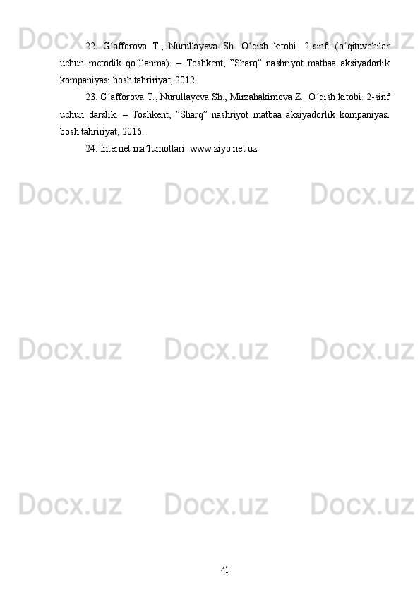 22.   G afforova   T.,   Nurullayeva   Sh.   O qish   kitobi.   2-sinf.   (o qituvchilarʻ ʻ ʻ
uchun   metodik   qo llanma).   –   Toshkent,   ”Sharq”   nashriyot   matbaa   aksiyadorlik	
ʻ
kompaniyasi bosh tahririyat, 2012.
23. G afforova T., Nurullayeva Sh., Mirzahakimova Z.  O qish kitobi. 2-sinf	
ʻ ʻ
uchun   darslik.   –   Toshkent,   ”Sharq”   nashriyot   matbaa   aksiyadorlik   kompaniyasi
bosh tahririyat, 2016.
24. Internet ma’lumotlari: www ziyo net.uz  
41 