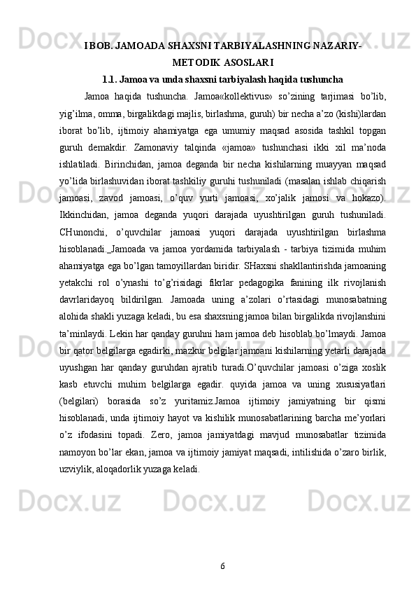 I BOB. JAMOADA SHAXSNI TARBIYALASHNING NAZARIY-
METODIK ASOSLARI
1.1. Jamoa va unda shaxsni tarbiyalash haqida tushuncha
Jamoa   haqida   tushuncha.   Jamoa«kollektivus»   so’zining   tarjimasi   bo’lib,
yig’ilma, omma, birgalikdagi majlis, birlashma, guruh) bir necha a’zo (kishi)lardan
iborat   bo’lib,   ijtimoiy   ahamiyatga   ega   umumiy   maqsad   asosida   tashkil   topgan
guruh   demakdir.   Zamonaviy   talqinda   «jamoa»   tushunchasi   ikki   xil   ma’noda
ishlatiladi.   Birinchidan,   jamoa   deganda   bir   necha   kishilarning   muayyan   maqsad
yo’lida birlashuvidan iborat tashkiliy guruhi tushuniladi (masalan ishlab chiqarish
jamoasi,   zavod   jamoasi,   o’quv   yurti   jamoasi,   xo’jalik   jamosi   va   hokazo).
Ikkinchidan,   jamoa   deganda   yuqori   darajada   uyushtirilgan   guruh   tushuniladi.
CHunonchi,   o’quvchilar   jamoasi   yuqori   darajada   uyushtirilgan   birlashma
hisoblanadi.   Jamoada   va   jamoa   yordamida   tarbiyalash   -   tarbiya   tizimida   muhim
ahamiyatga ega bo’lgan tamoyillardan biridir. SHaxsni shakllantirishda jamoaning
yetakchi   rol   o’ynashi   to’g’risidagi   fikrlar   pedagogika   fanining   ilk   rivojlanish
davrlaridayoq   bildirilgan.   Jamoada   uning   a’zolari   o’rtasidagi   munosabatning
alohida shakli yuzaga keladi, bu esa shaxsning jamoa bilan birgalikda rivojlanshini
ta’minlaydi. Lekin har qanday guruhni ham jamoa deb hisoblab bo’lmaydi. Jamoa
bir qator belgilarga egadirki, mazkur belgilar jamoani kishilarning yetarli darajada
uyushgan   har   qanday   guruhdan   ajratib   turadi.O’quvchilar   jamoasi   o’ziga   xoslik
kasb   etuvchi   muhim   belgilarga   egadir.   quyida   jamoa   va   uning   xususiyatlari
(belgilari)   borasida   so’z   yuritamiz.Jamoa   ijtimoiy   jamiyatning   bir   qismi
hisoblanadi,   unda   ijtimoiy   hayot   va   kishilik   munosabatlarining   barcha   me’yorlari
o’z   ifodasini   topadi.   Zero,   jamoa   jamiyatdagi   mavjud   munosabatlar   tizimida
namoyon bo’lar ekan, jamoa va ijtimoiy jamiyat maqsadi, intilishida o’zaro birlik,
uzviylik, aloqadorlik yuzaga keladi.
6 