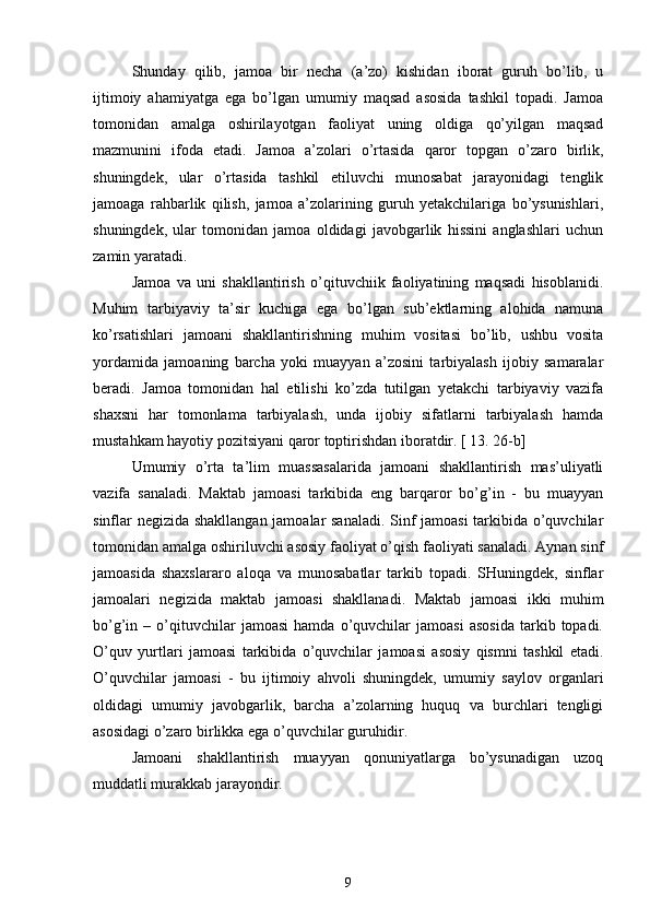 Shunday   qilib,   jamoa   bir   necha   (a’zo)   kishidan   iborat   guruh   bo’lib,   u
ijtimoiy   ahamiyatga   ega   bo’lgan   umumiy   maqsad   asosida   tashkil   topadi.   Jamoa
tomonidan   amalga   oshirilayotgan   faoliyat   uning   oldiga   qo’yilgan   maqsad
mazmunini   ifoda   etadi.   Jamoa   a’zolari   o’rtasida   qaror   topgan   o’zaro   birlik,
shuningdek,   ular   o’rtasida   tashkil   etiluvchi   munosabat   jarayonidagi   tenglik
jamoaga   rahbarlik   qilish,   jamoa   a’zolarining   guruh   yetakchilariga   bo’ysunishlari,
shuningdek,   ular   tomonidan   jamoa   oldidagi   javobgarlik   hissini   anglashlari   uchun
zamin yaratadi.
Jamoa   va   uni   shakllantirish   o’qituvchiik   faoliyatining   maqsadi   hisoblanidi.
Muhim   tarbiyaviy   ta’sir   kuchiga   ega   bo’lgan   sub’ektlarning   alohida   namuna
ko’rsatishlari   jamoani   shakllantirishning   muhim   vositasi   bo’lib,   ushbu   vosita
yordamida   jamoaning   barcha   yoki   muayyan   a’zosini   tarbiyalash   ijobiy   samaralar
beradi.   Jamoa   tomonidan   hal   etilishi   ko’zda   tutilgan   yetakchi   tarbiyaviy   vazifa
shaxsni   har   tomonlama   tarbiyalash,   unda   ijobiy   sifatlarni   tarbiyalash   hamda
mustahkam hayotiy pozitsiyani qaror toptirishdan iboratdir. [ 13. 26-b]
Umumiy   o’rta   ta’lim   muassasalarida   jamoani   shakllantirish   mas’uliyatli
vazifa   sanaladi.   Maktab   jamoasi   tarkibida   eng   barqaror   bo’g’in   -   bu   muayyan
sinflar negizida shakllangan jamoalar sanaladi. Sinf jamoasi tarkibida o’quvchilar
tomonidan amalga oshiriluvchi asosiy faoliyat o’qish faoliyati sanaladi. Aynan sinf
jamoasida   shaxslararo   aloqa   va   munosabatlar   tarkib   topadi.   SHuningdek,   sinflar
jamoalari   negizida   maktab   jamoasi   shakllanadi.   Maktab   jamoasi   ikki   muhim
bo’g’in  –   o’qituvchilar   jamoasi   hamda  o’quvchilar   jamoasi   asosida   tarkib  topadi.
O’quv   yurtlari   jamoasi   tarkibida   o’quvchilar   jamoasi   asosiy   qismni   tashkil   etadi.
O’quvchilar   jamoasi   -   bu   ijtimoiy   ahvoli   shuningdek,   umumiy   saylov   organlari
oldidagi   umumiy   javobgarlik,   barcha   a’zolarning   huquq   va   burchlari   tengligi
asosidagi o’zaro birlikka ega o’quvchilar guruhidir.
Jamoani   shakllantirish   muayyan   qonuniyatlarga   bo’ysunadigan   uzoq
muddatli murakkab jarayondir. 
9 