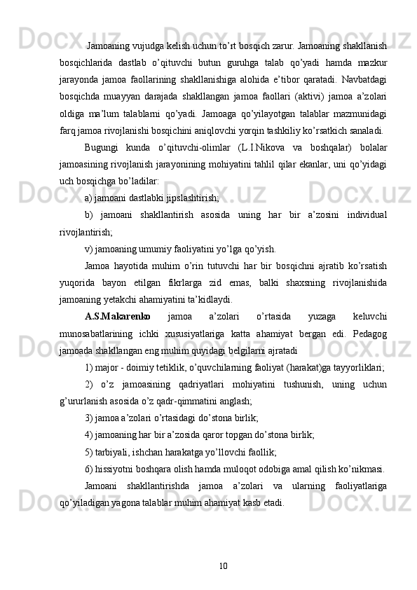  Jamoaning vujudga kelish uchun to’rt bosqich zarur. Jamoaning shakllanish
bosqichlarida   dastlab   o’qituvchi   butun   guruhga   talab   qo’yadi   hamda   mazkur
jarayonda   jamoa   faollarining   shakllanishiga   alohida   e’tibor   qaratadi.   Navbatdagi
bosqichda   muayyan   darajada   shakllangan   jamoa   faollari   (aktivi)   jamoa   a’zolari
oldiga   ma’lum   talablarni   qo’yadi.   Jamoaga   qo’yilayotgan   talablar   mazmunidagi
farq jamoa rivojlanishi bosqichini aniqlovchi yorqin tashkiliy ko’rsatkich sanaladi. 
Bugungi   kunda   o’qituvchi-olimlar   (L.I.Nikova   va   boshqalar)   bolalar
jamoasining rivojlanish jarayonining mohiyatini tahlil qilar ekanlar, uni qo’yidagi
uch bosqichga bo’ladilar:
a) jamoani dastlabki jipslashtirish;
b)   jamoani   shakllantirish   asosida   uning   har   bir   a’zosini   individual
rivojlantirish;
v) jamoaning umumiy faoliyatini yo’lga qo’yish.
Jamoa   hayotida   muhim   o’rin   tutuvchi   har   bir   bosqichni   ajratib   ko’rsatish
yuqorida   bayon   etilgan   fikrlarga   zid   emas,   balki   shaxsning   rivojlanishida
jamoaning yetakchi ahamiyatini ta’kidlaydi.
A.S.Makarenko   jamoa   a’zolari   o’rtasida   yuzaga   keluvchi
munosabatlarining   ichki   xususiyatlariga   katta   ahamiyat   bergan   edi.   Pedagog
jamoada shakllangan eng muhim quyidagi belgilarni ajratadi
1) major - doimiy tetiklik, o’quvchilarning faoliyat (harakat)ga tayyorliklari;
2)   o’z   jamoasining   qadriyatlari   mohiyatini   tushunish,   uning   uchun
g’ururlanish asosida o’z qadr-qimmatini anglash;
3) jamoa a’zolari o’rtasidagi do’stona birlik;
4) jamoaning har bir a’zosida qaror topgan do’stona birlik;
5) tarbiyali, ishchan harakatga yo’llovchi faollik;
6) hissiyotni boshqara olish hamda muloqot odobiga amal qilish ko’nikmasi.
Jamoani   shakllantirishda   jamoa   a’zolari   va   ularning   faoliyatlariga
qo’yiladigan yagona talablar muhim ahamiyat kasb etadi.
10 