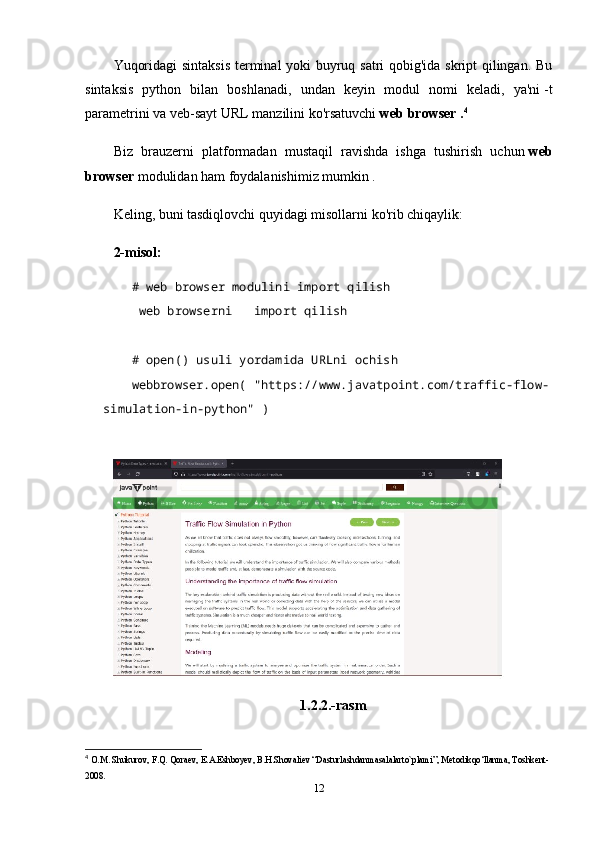 Yuqoridagi sintaksis terminal yoki buyruq satri  qobig'ida skript qilingan. Bu
sintaksis   python   bilan   boshlanadi,   undan   keyin   modul   nomi   keladi,   ya'ni   -t
parametrini va veb-sayt URL manzilini ko'rsatuvchi   web browser . 4
Biz   brauzerni   platformadan   mustaqil   ravishda   ishga   tushirish   uchun   web
browser   modulidan ham foydalanishimiz mumkin .
Keling, buni tasdiqlovchi quyidagi misollarni ko'rib chiqaylik:
2-misol:
# web browser modulini import qilish    
  web browserni       import qilish
   
# open() usuli yordamida URLni ochish    
webbrowser.open(   "https://www.javatpoint.com/traffic-flow-
simulation-in-python"   )    
1.2.2.-rasm
4
  O.M. Shukurov, F.Q. Qoraev, E.A.Eshboyev, B.H.Shovaliev “Dasturlashdanmasalalarto`plami”, Metodikqo‘llanma, Toshkent-
2008.
12 