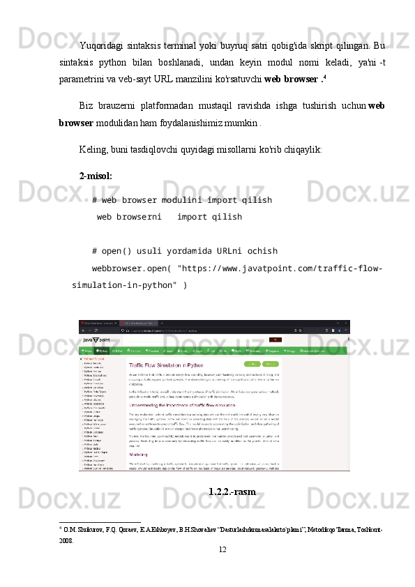 Yuqoridagi sintaksis terminal yoki buyruq satri  qobig'ida skript qilingan. Bu
sintaksis   python   bilan   boshlanadi,   undan   keyin   modul   nomi   keladi,   ya'ni   -t
parametrini va veb-sayt URL manzilini ko'rsatuvchi   web browser . 4
Biz   brauzerni   platformadan   mustaqil   ravishda   ishga   tushirish   uchun   web
browser   modulidan ham foydalanishimiz mumkin .
Keling, buni tasdiqlovchi quyidagi misollarni ko'rib chiqaylik:
2-misol:
# web browser modulini import qilish    
  web browserni       import qilish
   
# open() usuli yordamida URLni ochish    
webbrowser.open(   "https://www.javatpoint.com/traffic-flow-
simulation-in-python"   )    
1.2.2.-rasm
4
  O.M. Shukurov, F.Q. Qoraev, E.A.Eshboyev, B.H.Shovaliev “Dasturlashdanmasalalarto`plami”, Metodikqo‘llanma, Toshkent-
2008.
12