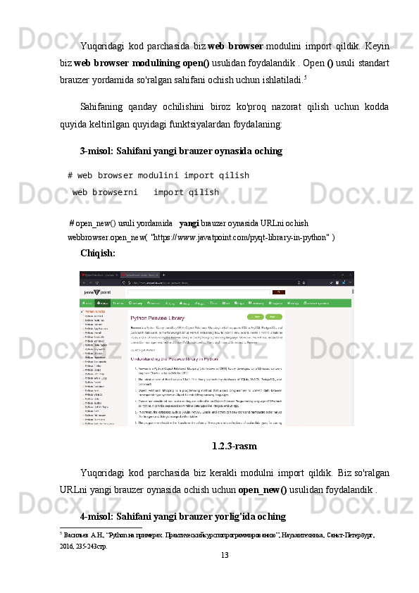 Yuqoridagi   kod   parchasida   biz   web   browser   modulini   import   qildik.   Keyin
biz   web browser modulining   open()   usulidan   foydalandik   . Open   ()   usuli standart
brauzer yordamida so'ralgan sahifani ochish uchun ishlatiladi. 5
Sahifaning   qanday   ochilishini   biroz   ko'proq   nazorat   qilish   uchun   kodda
quyida keltirilgan quyidagi funktsiyalardan foydalaning:
3-misol: Sahifani yangi brauzer oynasida oching
# web browser modulini import qilish    
  web browserni       import qilish
   
  # open_new() usuli yordamida       yangi   brauzer oynasida URLni ochish  
webbrowser.open_new(   "https://www.javatpoint.com/pyqt-library-in-python"   )    
Chiqish:
1.2.3-rasm
Yuqoridagi   kod   parchasida   biz   kerakli   modulni   import   qildik.   Biz   so'ralgan
URLni yangi brauzer oynasida ochish uchun   open_new()   usulidan foydalandik .
4-misol: Sahifani yangi brauzer yorlig'ida oching
5
  В a сильев  A. Н ., “Python  н a  пример a х .  Пр a ктическийкурсп o пр o гр a ммир o в a нию”, Н a ук a итехник a , С a нкт-Петербург, 
2016, 235-243стр. 
13 