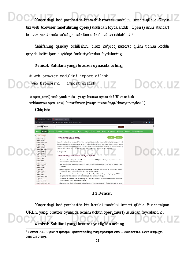 Yuqoridagi   kod   parchasida   biz   web   browser   modulini   import   qildik.   Keyin
biz   web browser modulining   open()   usulidan   foydalandik   . Open   ()   usuli standart
brauzer yordamida so'ralgan sahifani ochish uchun ishlatiladi. 5
Sahifaning   qanday   ochilishini   biroz   ko'proq   nazorat   qilish   uchun   kodda
quyida keltirilgan quyidagi funktsiyalardan foydalaning:
3-misol: Sahifani yangi brauzer oynasida oching
# web browser modulini import qilish    
  web browserni       import qilish
   
  # open_new() usuli yordamida       yangi   brauzer oynasida URLni ochish  
webbrowser.open_new(   "https://www.javatpoint.com/pyqt-library-in-python"   )    
Chiqish:
1.2.3-rasm
Yuqoridagi   kod   parchasida   biz   kerakli   modulni   import   qildik.   Biz   so'ralgan
URLni yangi brauzer oynasida ochish uchun   open_new()   usulidan foydalandik .
4-misol: Sahifani yangi brauzer yorlig'ida oching
5
  В a сильев  A. Н ., “Python  н a  пример a х .  Пр a ктическийкурсп o пр o гр a ммир o в a нию”, Н a ук a итехник a , С a нкт-Петербург, 
2016, 235-243стр. 
13