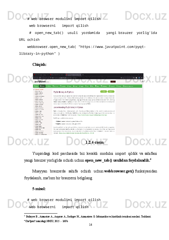 # web browser modulini import qilish    
  web browserni       import qilish
  #   open_new_tab()   usuli   yordamida       yangi   brauzer   yorlig'ida
URL ochish  
webbrowser.open_new_tab(   "https://www.javatpoint.com/pyqt-
library-in-python"   )    
Chiqish:
1.2.4-rasm
Yuqoridagi   kod   parchasida   biz   kerakli   modulni   import   qildik   va   sahifani
yangi brauzer yorlig'ida ochish uchun   open_new_tab() usulidan foydalandik. 6
Muayyan   brauzerda   sahifa   ochish   uchun   webbrowser.get()   funksiyasidan
foydalanib, ma'lum bir brauzerni belgilang.
5-misol:
# web browser modulini import qilish    
  web browserni       import qilish
6
  Boltayev B., Azamatov A., Asqarov A., Sodiqov M., Azamatova G. Informatika va hisoblash texnikasi asoslari. Toshkent: 
"Cho'lpon" nomidagi NMIU, 2015. - 160 b
14 