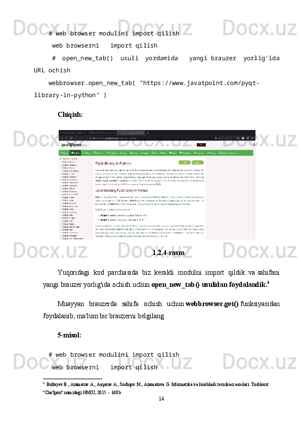 # web browser modulini import qilish    
  web browserni       import qilish
  #   open_new_tab()   usuli   yordamida       yangi   brauzer   yorlig'ida
URL ochish  
webbrowser.open_new_tab(   "https://www.javatpoint.com/pyqt-
library-in-python"   )    
Chiqish:
1.2.4-rasm
Yuqoridagi   kod   parchasida   biz   kerakli   modulni   import   qildik   va   sahifani
yangi brauzer yorlig'ida ochish uchun   open_new_tab() usulidan foydalandik. 6
Muayyan   brauzerda   sahifa   ochish   uchun   webbrowser.get()   funksiyasidan
foydalanib, ma'lum bir brauzerni belgilang.
5-misol:
# web browser modulini import qilish    
  web browserni       import qilish
6
  Boltayev B., Azamatov A., Asqarov A., Sodiqov M., Azamatova G. Informatika va hisoblash texnikasi asoslari. Toshkent: 
"Cho'lpon" nomidagi NMIU, 2015. - 160 b
14