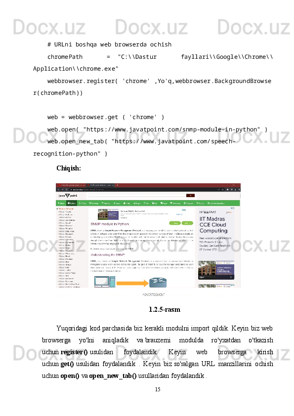    
# URLni boshqa web browserda ochish    
chromePath   =     "C:\\Dastur   fayllari\\Google\\Chrome\\
Application\\chrome.exe"    
webbrowser.register(   'chrome'   ,Yo'q,webbrowser.BackgroundBrowse
r(chromePath))    
   
web = webbrowser.get (   'chrome'   )    
web.open(   "https://www.javatpoint.com/snmp-module-in-python"   )    
web.open_new_tab(   "https://www.javatpoint.com/speech-
recognition-python"   )    
Chiqish:
1.2.5-rasm
Yuqoridagi kod parchasida biz kerakli modulni import qildik. Keyin biz web
browserga   yo'lni   aniqladik   va   brauzerni   modulda   ro'yxatdan   o'tkazish
uchun   register()   usulidan   foydalandik.   Keyin   web   browserga   kirish
uchun   get()   usulidan   foydalandik   .   Keyin   biz   so'ralgan   URL   manzillarini   ochish
uchun   open()   va   open_new_tab()   usullaridan foydalandik .
15 