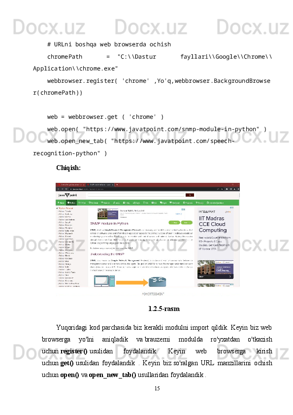 # URLni boshqa web browserda ochish    
chromePath   =     "C:\\Dastur   fayllari\\Google\\Chrome\\
Application\\chrome.exe"    
webbrowser.register(   'chrome'   ,Yo'q,webbrowser.BackgroundBrowse
r(chromePath))    
   
web = webbrowser.get (   'chrome'   )    
web.open(   "https://www.javatpoint.com/snmp-module-in-python"   )    
web.open_new_tab(   "https://www.javatpoint.com/speech-
recognition-python"   )    
Chiqish:
1.2.5-rasm
Yuqoridagi kod parchasida biz kerakli modulni import qildik. Keyin biz web
browserga   yo'lni   aniqladik   va   brauzerni   modulda   ro'yxatdan   o'tkazish
uchun   register()   usulidan   foydalandik.   Keyin   web   browserga   kirish
uchun   get()   usulidan   foydalandik   .   Keyin   biz   so'ralgan   URL   manzillarini   ochish
uchun   open()   va   open_new_tab()   usullaridan foydalandik .
15