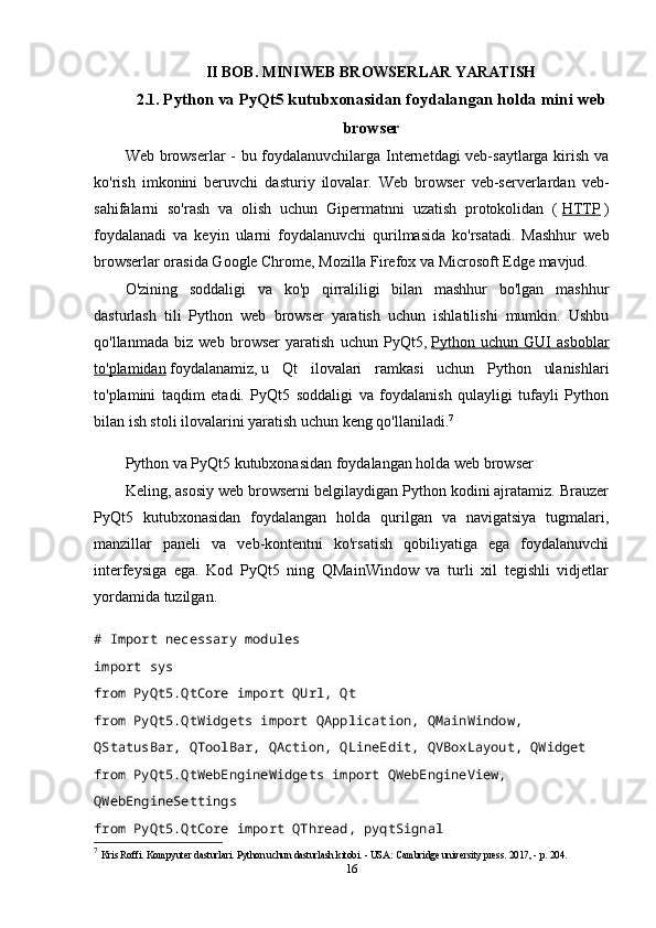 II BOB. MINIWEB BROWSERLAR YARATISH
2.1.  Python va PyQt5 kutubxonasidan foydalangan holda mini web
browser
Web browserlar - bu foydalanuvchilarga Internetdagi veb-saytlarga kirish va
ko'rish   imkonini   beruvchi   dasturiy   ilovalar.   Web   browser   veb-serverlardan   veb-
sahifalarni   so'rash   va   olish   uchun   Gipermatnni   uzatish   protokolidan   (   HTTP   )
foydalanadi   va   keyin   ularni   foydalanuvchi   qurilmasida   ko'rsatadi.   Mashhur   web
browserlar orasida Google Chrome, Mozilla Firefox va Microsoft Edge mavjud.
O'zining   soddaligi   va   ko'p   qirraliligi   bilan   mashhur   bo'lgan   mashhur
dasturlash   tili   Python   web   browser   yaratish   uchun   ishlatilishi   mumkin.   Ushbu
qo'llanmada   biz   web   browser   yaratish   uchun   PyQt5,   Python   uchun   GUI   asboblar
to'plamidan   foydalanamiz,   u   Qt   ilovalari   ramkasi   uchun   Python   ulanishlari
to'plamini   taqdim   etadi.   PyQt5   soddaligi   va   foydalanish   qulayligi   tufayli   Python
bilan ish stoli ilovalarini yaratish uchun keng qo'llaniladi. 7
Python va PyQt5 kutubxonasidan foydalangan holda web browser
Keling, asosiy web browserni belgilaydigan Python kodini ajratamiz. Brauzer
PyQt5   kutubxonasidan   foydalangan   holda   qurilgan   va   navigatsiya   tugmalari,
manzillar   paneli   va   veb-kontentni   ko'rsatish   qobiliyatiga   ega   foydalanuvchi
interfeysiga   ega.   Kod   PyQt5   ning   QMainWindow   va   turli   xil   tegishli   vidjetlar
yordamida tuzilgan.
# Import necessary modules
import  sys
from  PyQt5 . QtCore  import  QUrl ,  Qt
from  PyQt5 . QtWidgets  import  QApplication ,  QMainWindow ,  
QStatusBar ,  QToolBar ,  QAction ,  QLineEdit ,  QVBoxLayout ,  QWidget
from  PyQt5 . QtWebEngineWidgets  import  QWebEngineView ,  
QWebEngineSettings
from  PyQt5 . QtCore  import  QThread ,  pyqtSignal
7
  Kris Roffi. Kompyuter dasturlari. Python uchun dasturlash kitobi. - USA: Cambridge university press. 2017, - p. 204.
16