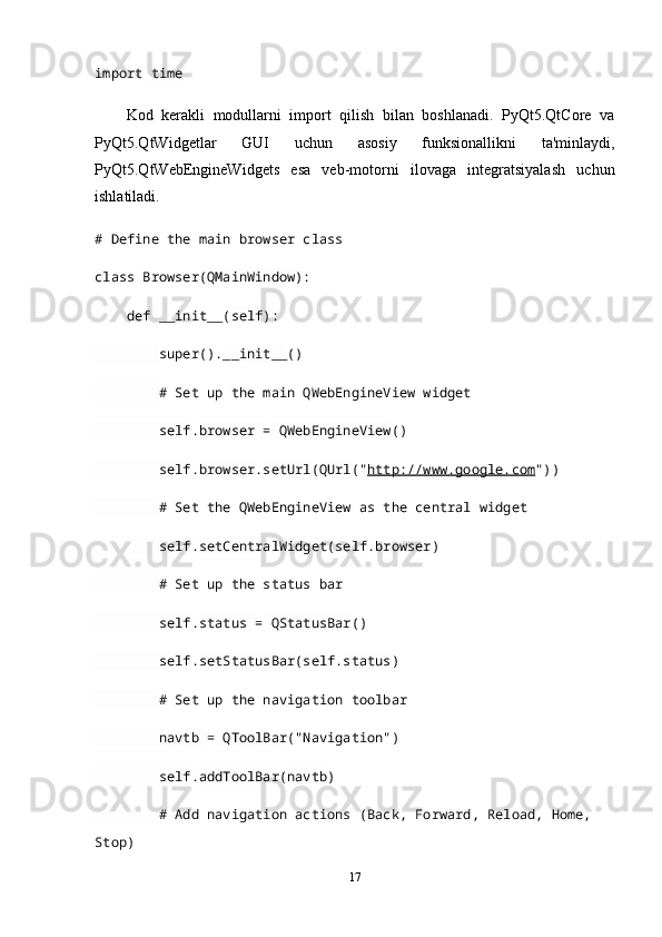 import  time
Kod   kerakli   modullarni   import   qilish   bilan   boshlanadi.   PyQt5.QtCore   va
PyQt5.QtWidgetlar   GUI   uchun   asosiy   funksionallikni   ta'minlaydi,
PyQt5.QtWebEngineWidgets   esa   veb-motorni   ilovaga   integratsiyalash   uchun
ishlatiladi.
# Define the main browser class
class   Browser( QMainWindow ):
     def   __init__( self ):
         super(). __init__ ()
         # Set up the main QWebEngineView widget
         self . browser  =  QWebEngineView ()
         self . browser . setUrl ( QUrl (" http://www.google.com "))
         # Set the QWebEngineView as the central widget
         self . setCentralWidget ( self . browser )
         # Set up the status bar
         self . status  =  QStatusBar ()
         self . setStatusBar ( self . status )
         # Set up the navigation toolbar
         navtb  =  QToolBar ("Navigation")
         self . addToolBar ( navtb )
         # Add navigation actions (Back, Forward, Reload, Home, 
Stop)
17