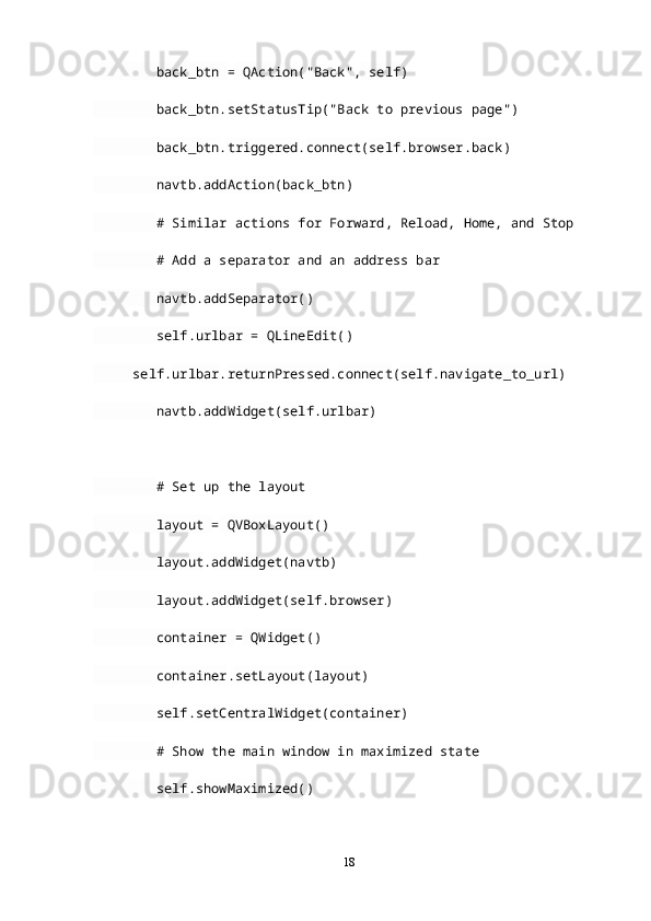          back_btn  =  QAction ("Back",  self )
         back_btn . setStatusTip ("Back to previous page")
         back_btn . triggered . connect ( self . browser . back )
         navtb . addAction ( back_btn )
         # Similar actions for Forward, Reload, Home, and Stop
         # Add a separator and an address bar
         navtb . addSeparator ()
         self . urlbar  =  QLineEdit ()
      self . urlbar . returnPressed . connect ( self . navigate_to_url )
         navtb . addWidget ( self . urlbar )
         # Set up the layout
         layout  =  QVBoxLayout ()
         layout . addWidget ( navtb )
         layout . addWidget ( self . browser )
         container  =  QWidget ()
         container . setLayout ( layout )
         self . setCentralWidget ( container )
         # Show the main window in maximized state
         self . showMaximized ()
18 
