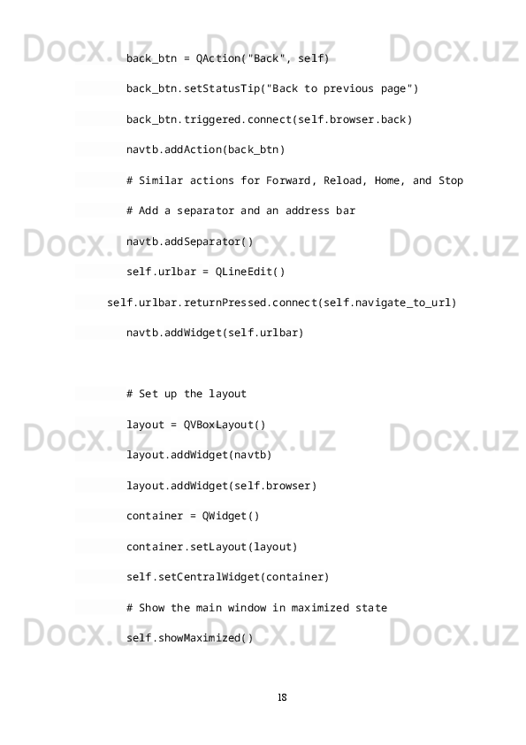 back_btn  =  QAction ("Back",  self )
         back_btn . setStatusTip ("Back to previous page")
         back_btn . triggered . connect ( self . browser . back )
         navtb . addAction ( back_btn )
         # Similar actions for Forward, Reload, Home, and Stop
         # Add a separator and an address bar
         navtb . addSeparator ()
         self . urlbar  =  QLineEdit ()
      self . urlbar . returnPressed . connect ( self . navigate_to_url )
         navtb . addWidget ( self . urlbar )
         # Set up the layout
         layout  =  QVBoxLayout ()
         layout . addWidget ( navtb )
         layout . addWidget ( self . browser )
         container  =  QWidget ()
         container . setLayout ( layout )
         self . setCentralWidget ( container )
         # Show the main window in maximized state
         self . showMaximized ()
18