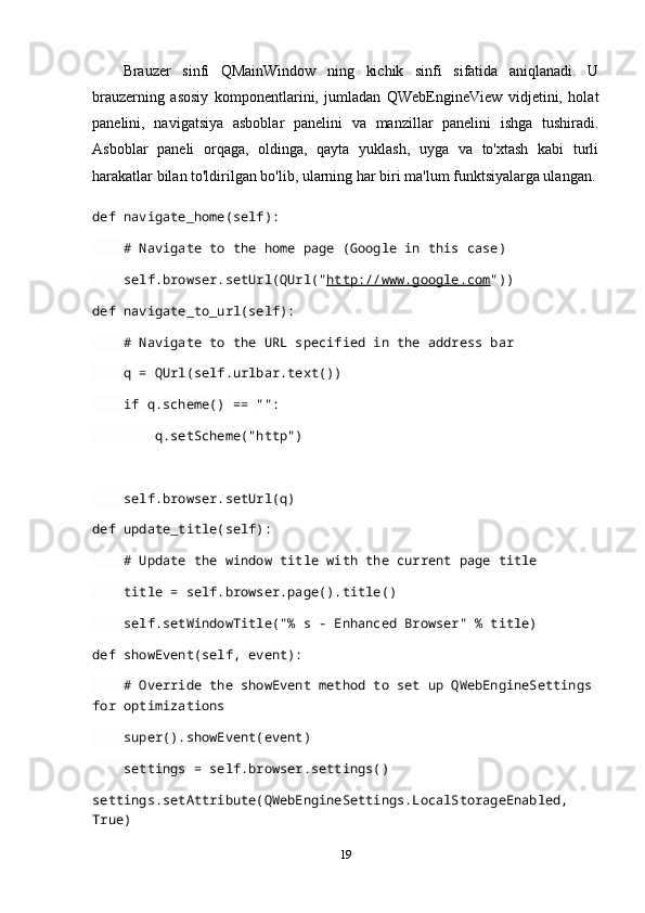 Brauzer   sinfi   QMainWindow   ning   kichik   sinfi   sifatida   aniqlanadi.   U
brauzerning   asosiy   komponentlarini,   jumladan   QWebEngineView   vidjetini,   holat
panelini,   navigatsiya   asboblar   panelini   va   manzillar   panelini   ishga   tushiradi.
Asboblar   paneli   orqaga,   oldinga,   qayta   yuklash,   uyga   va   to'xtash   kabi   turli
harakatlar bilan to'ldirilgan bo'lib, ularning har biri ma'lum funktsiyalarga ulangan.
def   navigate_home( self ):
     # Navigate to the home page (Google in this case)
     self . browser . setUrl ( QUrl (" http://www.google.com "))
def   navigate_to_url( self ):
     # Navigate to the URL specified in the address bar
     q  =  QUrl ( self . urlbar . text ())
     if  q . scheme ()   ==   "":
         q . setScheme ("http")
     self . browser . setUrl ( q )
def   update_title( self ):
     # Update the window title with the current page title
     title  =  self . browser . page (). title ()
     self . setWindowTitle ("% s - Enhanced Browser"   %  title )
def   showEvent( self ,  event ):
     # Override the showEvent method to set up QWebEngineSettings
for optimizations
     super(). showEvent ( event )
     settings  =  self . browser . settings ()
settings . setAttribute ( QWebEngineSettings . LocalStorageEnabled ,  
True)
19