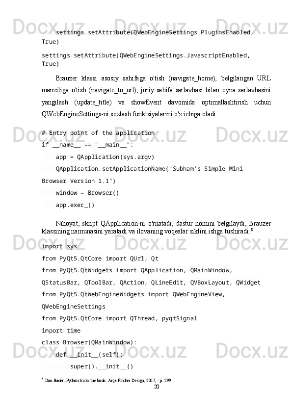      settings . setAttribute ( QWebEngineSettings . PluginsEnabled ,  
True)
settings . setAttribute ( QWebEngineSettings . JavascriptEnabled ,  
True)
Brauzer   klassi   asosiy   sahifaga   o'tish   (navigate_home),   belgilangan   URL
manziliga   o'tish   (navigate_to_url),   joriy   sahifa   sarlavhasi   bilan   oyna   sarlavhasini
yangilash   (update_title)   va   showEvent   davomida   optimallashtirish   uchun
QWebEngineSettings-ni sozlash funktsiyalarini o'z ichiga oladi.
# Entry point of the application
if  __name__  ==   "__main__":
     app  =  QApplication ( sys . argv )
     QApplication . setApplicationName ("Subham's Simple Mini 
Browser Version 1.1")
     window  =  Browser ()
     app . exec_ ()
Nihoyat,   skript   QApplication-ni   o'rnatadi,   dastur   nomini   belgilaydi,   Brauzer
klassining namunasini yaratadi va ilovaning voqealar siklini ishga tushiradi. 8
import  sys
from  PyQt5 . QtCore  import  QUrl ,  Qt
from  PyQt5 . QtWidgets  import  QApplication ,  QMainWindow ,  
QStatusBar ,  QToolBar ,  QAction ,  QLineEdit ,  QVBoxLayout ,  QWidget
from  PyQt5 . QtWebEngineWidgets  import  QWebEngineView ,  
QWebEngineSettings
from  PyQt5 . QtCore  import  QThread ,  pyqtSignal
import  time
class   Browser( QMainWindow ):
     def   __init__( self ):
         super(). __init__ ()
8
  Dan Bader. Python tricks the book. Anja Pircher Design, 2017, - p. 299.
20 