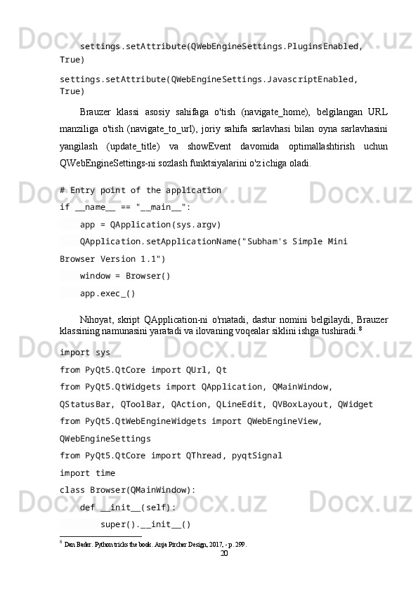 settings . setAttribute ( QWebEngineSettings . PluginsEnabled ,  
True)
settings . setAttribute ( QWebEngineSettings . JavascriptEnabled ,  
True)
Brauzer   klassi   asosiy   sahifaga   o'tish   (navigate_home),   belgilangan   URL
manziliga   o'tish   (navigate_to_url),   joriy   sahifa   sarlavhasi   bilan   oyna   sarlavhasini
yangilash   (update_title)   va   showEvent   davomida   optimallashtirish   uchun
QWebEngineSettings-ni sozlash funktsiyalarini o'z ichiga oladi.
# Entry point of the application
if  __name__  ==   "__main__":
     app  =  QApplication ( sys . argv )
     QApplication . setApplicationName ("Subham's Simple Mini 
Browser Version 1.1")
     window  =  Browser ()
     app . exec_ ()
Nihoyat,   skript   QApplication-ni   o'rnatadi,   dastur   nomini   belgilaydi,   Brauzer
klassining namunasini yaratadi va ilovaning voqealar siklini ishga tushiradi. 8
import  sys
from  PyQt5 . QtCore  import  QUrl ,  Qt
from  PyQt5 . QtWidgets  import  QApplication ,  QMainWindow ,  
QStatusBar ,  QToolBar ,  QAction ,  QLineEdit ,  QVBoxLayout ,  QWidget
from  PyQt5 . QtWebEngineWidgets  import  QWebEngineView ,  
QWebEngineSettings
from  PyQt5 . QtCore  import  QThread ,  pyqtSignal
import  time
class   Browser( QMainWindow ):
     def   __init__( self ):
         super(). __init__ ()
8
  Dan Bader. Python tricks the book. Anja Pircher Design, 2017, - p. 299.
20
