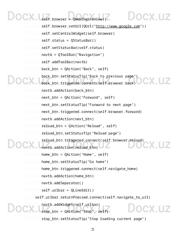          self . browser  =  QWebEngineView ()
         self . browser . setUrl ( QUrl (" http://www.google.com "))
         self . setCentralWidget ( self . browser )
         self . status  =  QStatusBar ()
         self . setStatusBar ( self . status )
         navtb  =  QToolBar ("Navigation")
         self . addToolBar ( navtb )
         back_btn  =  QAction ("Back",  self )
         back_btn . setStatusTip ("Back to previous page")
         back_btn . triggered . connect ( self . browser . back )
         navtb . addAction ( back_btn )
         next_btn  =  QAction ("Forward",  self )
         next_btn . setStatusTip ("Forward to next page")
         next_btn . triggered . connect ( self . browser . forward )
         navtb . addAction ( next_btn )
         reload_btn  =  QAction ("Reload",  self )
         reload_btn . setStatusTip ("Reload page")
         reload_btn . triggered . connect ( self . browser .reload)
         navtb . addAction ( reload_btn )
         home_btn  =  QAction ("Home",  self )
         home_btn . setStatusTip ("Go home")
         home_btn . triggered . connect ( self . navigate_home )
         navtb . addAction ( home_btn )
         navtb . addSeparator ()
         self . urlbar  =  QLineEdit ()
      self . urlbar . returnPressed . connect ( self . navigate_to_url )
         navtb . addWidget ( self . urlbar )
         stop_btn  =  QAction ("Stop",  self )
         stop_btn . setStatusTip ("Stop loading current page")
21 