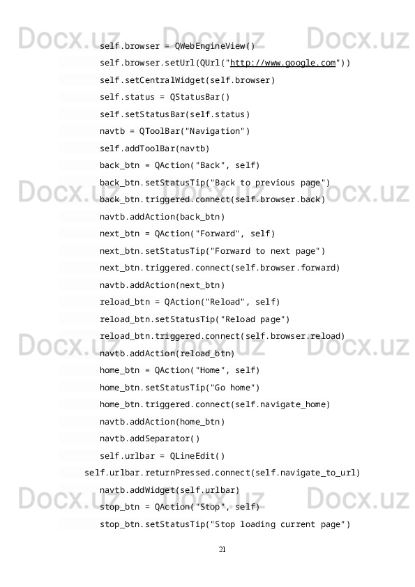 self . browser  =  QWebEngineView ()
         self . browser . setUrl ( QUrl (" http://www.google.com "))
         self . setCentralWidget ( self . browser )
         self . status  =  QStatusBar ()
         self . setStatusBar ( self . status )
         navtb  =  QToolBar ("Navigation")
         self . addToolBar ( navtb )
         back_btn  =  QAction ("Back",  self )
         back_btn . setStatusTip ("Back to previous page")
         back_btn . triggered . connect ( self . browser . back )
         navtb . addAction ( back_btn )
         next_btn  =  QAction ("Forward",  self )
         next_btn . setStatusTip ("Forward to next page")
         next_btn . triggered . connect ( self . browser . forward )
         navtb . addAction ( next_btn )
         reload_btn  =  QAction ("Reload",  self )
         reload_btn . setStatusTip ("Reload page")
         reload_btn . triggered . connect ( self . browser .reload)
         navtb . addAction ( reload_btn )
         home_btn  =  QAction ("Home",  self )
         home_btn . setStatusTip ("Go home")
         home_btn . triggered . connect ( self . navigate_home )
         navtb . addAction ( home_btn )
         navtb . addSeparator ()
         self . urlbar  =  QLineEdit ()
      self . urlbar . returnPressed . connect ( self . navigate_to_url )
         navtb . addWidget ( self . urlbar )
         stop_btn  =  QAction ("Stop",  self )
         stop_btn . setStatusTip ("Stop loading current page")
21