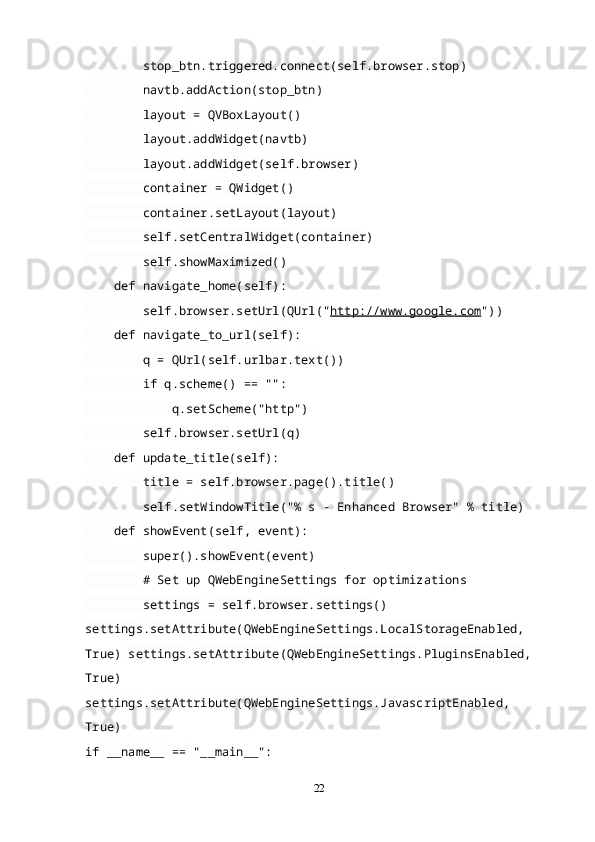 stop_btn . triggered . connect ( self . browser . stop )
         navtb . addAction ( stop_btn )
         layout  =  QVBoxLayout ()
         layout . addWidget ( navtb )
         layout . addWidget ( self . browser )
         container  =  QWidget ()
         container . setLayout ( layout )
         self . setCentralWidget ( container )
         self . showMaximized ()
     def   navigate_home( self ):
         self . browser . setUrl ( QUrl (" http://www.google.com "))
     def   navigate_to_url( self ):
         q  =  QUrl ( self . urlbar . text ())
         if  q . scheme ()   ==   "":
             q . setScheme ("http")
         self . browser . setUrl ( q )
     def   update_title( self ):
         title  =  self . browser . page (). title ()
         self . setWindowTitle ("% s - Enhanced Browser"   %  title )
     def   showEvent( self ,  event ):
         super(). showEvent ( event )
         # Set up QWebEngineSettings for optimizations
         settings  =  self . browser . settings ()  
settings . setAttribute ( QWebEngineSettings . LocalStorageEnabled ,  
True)  settings . setAttribute ( QWebEngineSettings . PluginsEnabled ,  
True)   
settings . setAttribute ( QWebEngineSettings . JavascriptEnabled ,  
True)
if  __name__  ==   "__main__":
22