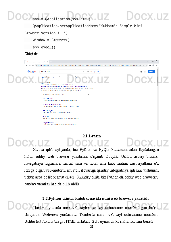      app  =  QApplication ( sys . argv )
     QApplication . setApplicationName ("Subham's Simple Mini 
Browser Version 1.1")
     window  =  Browser ()
     app . exec_ ()
Chiqish:
2.1.1-rasm
Xulosa   qilib   aytganda,   biz   Python   va   PyQt5   kutubxonasidan   foydalangan
holda   oddiy   web   browser   yaratishni   o'rganib   chiqdik.   Ushbu   asosiy   brauzer
navigatsiya   tugmalari,   manzil   satri   va   holat   satri   kabi   muhim   xususiyatlarni   o'z
ichiga olgan veb-motorni ish stoli ilovasiga qanday integratsiya qilishni tushunish
uchun asos bo'lib xizmat qiladi. Shunday qilib, biz Python-da oddiy web browserni
qanday yaratish haqida bilib oldik.
2.2.Pyhton tkinter kutubxonasida mini web browser yaratish 
Tkinter   oynasida   mini   veb-saytni   qanday   ochishimiz   mumkinligini   ko'rib
chiqamiz.   Webview   yordamida   Tkinterda   mini     veb-sayt   ochishimiz   mumkin.
Ushbu kutubxona bizga HTML tarkibini GUI oynasida ko'rish imkonini beradi.   
23 