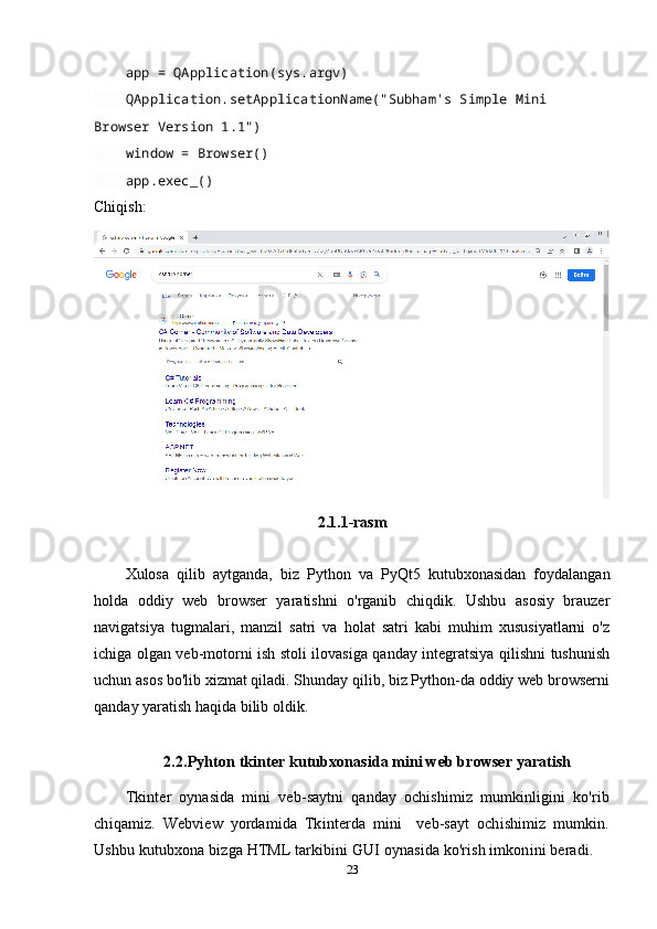 app  =  QApplication ( sys . argv )
     QApplication . setApplicationName ("Subham's Simple Mini 
Browser Version 1.1")
     window  =  Browser ()
     app . exec_ ()
Chiqish:
2.1.1-rasm
Xulosa   qilib   aytganda,   biz   Python   va   PyQt5   kutubxonasidan   foydalangan
holda   oddiy   web   browser   yaratishni   o'rganib   chiqdik.   Ushbu   asosiy   brauzer
navigatsiya   tugmalari,   manzil   satri   va   holat   satri   kabi   muhim   xususiyatlarni   o'z
ichiga olgan veb-motorni ish stoli ilovasiga qanday integratsiya qilishni tushunish
uchun asos bo'lib xizmat qiladi. Shunday qilib, biz Python-da oddiy web browserni
qanday yaratish haqida bilib oldik.
2.2.Pyhton tkinter kutubxonasida mini web browser yaratish 
Tkinter   oynasida   mini   veb-saytni   qanday   ochishimiz   mumkinligini   ko'rib
chiqamiz.   Webview   yordamida   Tkinterda   mini     veb-sayt   ochishimiz   mumkin.
Ushbu kutubxona bizga HTML tarkibini GUI oynasida ko'rish imkonini beradi.   
23