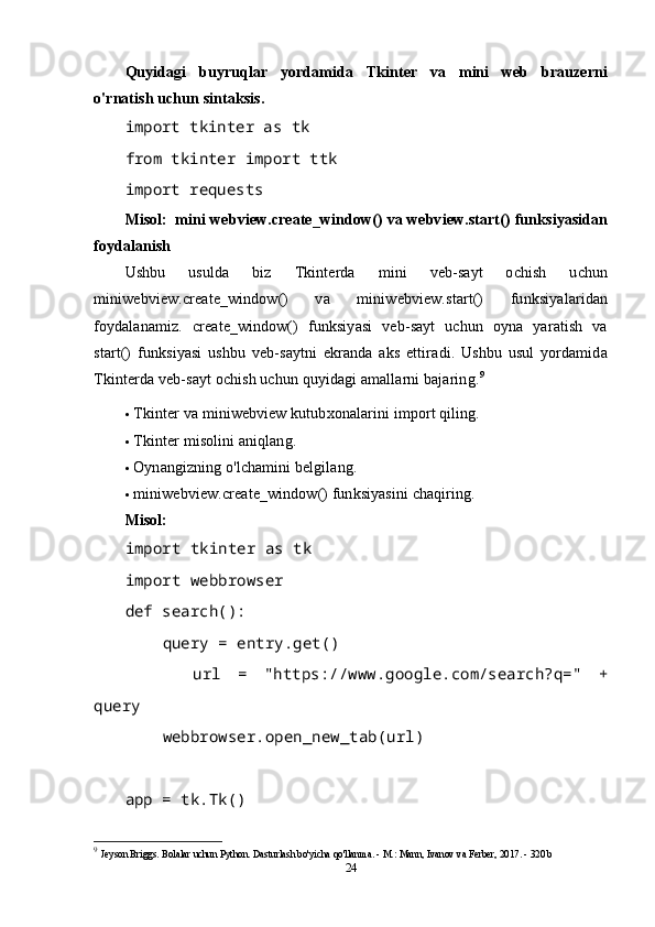 Quyidagi   buyruqlar   yordamida   Tkinter   va   mini   web   brauzerni
o'rnatish uchun sintaksis.
import tkinter as tk
from tkinter import ttk
import requests  
Misol:     mini webview.create_window() va webview.start() funksiyasidan
foydalanish
Ushbu   usulda   biz   Tkinterda   mini   veb-sayt   ochish   uchun
miniwebview.create_window()   va   miniwebview.start()   funksiyalaridan
foydalanamiz.   create_window()   funksiyasi   veb-sayt   uchun   oyna   yaratish   va
start()   funksiyasi   ushbu   veb-saytni   ekranda   aks   ettiradi.   Ushbu   usul   yordamida
Tkinterda veb-sayt ochish uchun quyidagi amallarni bajaring. 9
 Tkinter va miniwebview kutubxonalarini import qiling.
 Tkinter misolini aniqlang.
 Oynangizning o'lchamini belgilang.
 miniwebview.create_window() funksiyasini chaqiring.
Misol:
import tkinter as tk
import webbrowser
def search():
     query = entry.get()
        url   =   "https://www.google.com/search?q="   +
query
     webbrowser.open_new_tab(url)
app = tk.Tk()
9
  Jeyson Briggs. Bolalar uchun Python. Dasturlash bo'yicha qo'llanma. - M.: Mann, Ivanov va Ferber, 2017. - 320 b
24