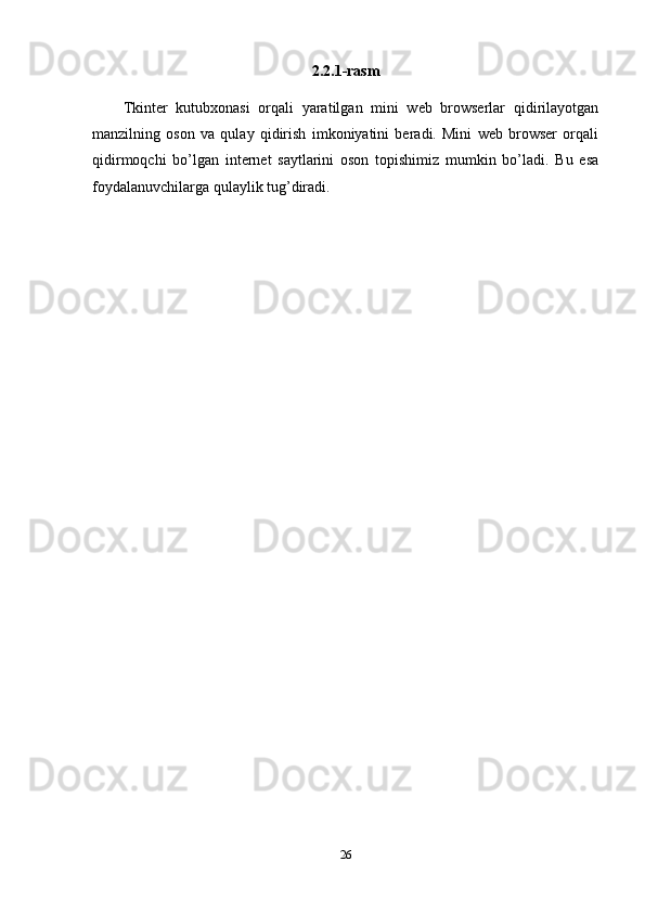 2.2.1-rasm
Tkinter   kutubxonasi   orqali   yaratilgan   mini   web   browserlar   qidirilayotgan
manzilning   oson   va   qulay   qidirish   imkoniyatini   beradi.   Mini   web   browser   orqali
qidirmoqchi   bo’lgan   internet   saytlarini   oson   topishimiz   mumkin   bo’ladi.   Bu   esa
foydalanuvchilarga qulaylik tug’diradi.
26