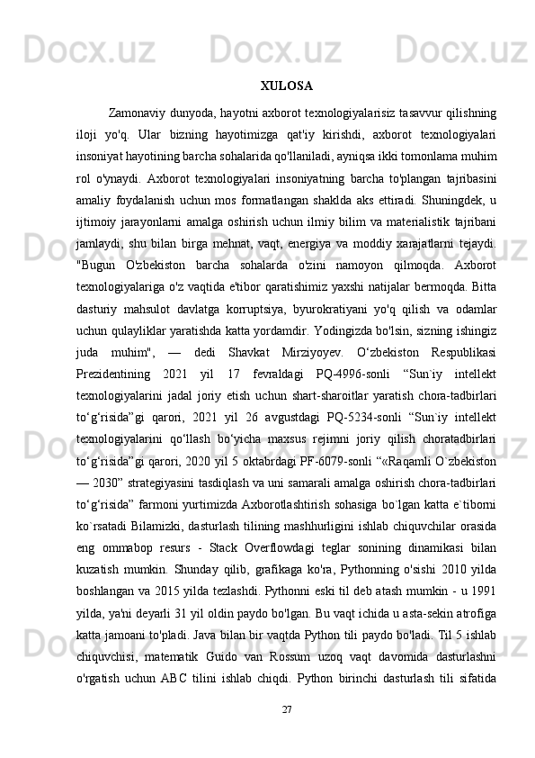 XULOSA
Zamonaviy dunyoda, hayotni axborot texnologiyalarisiz tasavvur qilishning
iloji   yo'q.   Ular   bizning   hayotimizga   qat'iy   kirishdi,   axborot   texnologiyalari
insoniyat hayotining barcha sohalarida qo'llaniladi, ayniqsa ikki tomonlama muhim
rol   o'ynaydi.   Axborot   texnologiyalari   insoniyatning   barcha   to'plangan   tajribasini
amaliy   foydalanish   uchun   mos   formatlangan   shaklda   aks   ettiradi.   Shuningdek,   u
ijtimoiy   jarayonlarni   amalga   oshirish   uchun   ilmiy   bilim   va   materialistik   tajribani
jamlaydi,   shu   bilan   birga   mehnat,   vaqt,   energiya   va   moddiy   xarajatlarni   tejaydi.
"Bugun   O'zbekiston   barcha   sohalarda   o'zini   namoyon   qilmoqda.   Axborot
texnologiyalariga  o'z vaqtida e'tibor  qaratishimiz yaxshi  natijalar  bermoqda. Bitta
dasturiy   mahsulot   davlatga   korruptsiya,   byurokratiyani   yo'q   qilish   va   odamlar
uchun qulayliklar yaratishda katta yordamdir. Yodingizda bo'lsin, sizning ishingiz
juda   muhim",   —   dedi   Shavkat   Mirziyoyev.   O‘zbekiston   Respublikasi
Prezidentining   2021   yil   17   fevraldagi   PQ-4996-sonli   “Sun`iy   intellekt
texnologiyalarini   jadal   joriy   etish   uchun   shart-sharoitlar   yaratish   chora-tadbirlari
to‘g‘risida”gi   qarori,   2021   yil   26   avgustdagi   PQ-5234-sonli   “Sun`iy   intellekt
texnologiyalarini   qo‘llash   bo‘yicha   maxsus   rejimni   joriy   qilish   choratadbirlari
to‘g‘risida”gi qarori, 2020 yil 5 oktabrdagi PF-6079-sonli “«Raqamli O`zbekiston
— 2030” strategiyasini tasdiqlash va uni samarali amalga oshirish chora-tadbirlari
to‘g‘risida”  farmoni  yurtimizda Axborotlashtirish sohasiga  bo`lgan katta e`tiborni
ko`rsatadi  Bilamizki, dasturlash tilining mashhurligini  ishlab chiquvchilar  orasida
eng   ommabop   resurs   -   Stack   Overflowdagi   teglar   sonining   dinamikasi   bilan
kuzatish   mumkin.   Shunday   qilib,   grafikaga   ko'ra,   Pythonning   o'sishi   2010   yilda
boshlangan va 2015 yilda tezlashdi. Pythonni eski  til deb atash mumkin - u 1991
yilda, ya'ni deyarli 31 yil oldin paydo bo'lgan. Bu vaqt ichida u asta-sekin atrofiga
katta jamoani to'pladi. Java bilan bir vaqtda Python tili paydo bo'ladi. Til 5 ishlab
chiquvchisi,   matematik   Guido   van   Rossum   uzoq   vaqt   davomida   dasturlashni
o'rgatish   uchun   ABC   tilini   ishlab   chiqdi.   Python   birinchi   dasturlash   tili   sifatida
27