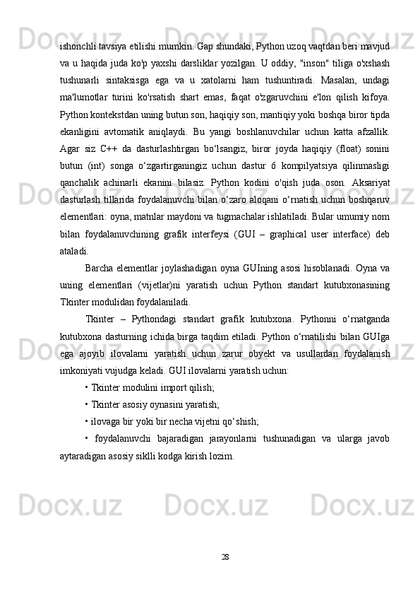 ishonchli tavsiya etilishi mumkin. Gap shundaki, Python uzoq vaqtdan beri mavjud
va u haqida juda ko'p yaxshi  darsliklar yozilgan. U oddiy, "inson" tiliga o'xshash
tushunarli   sintaksisga   ega   va   u   xatolarni   ham   tushuntiradi.   Masalan,   undagi
ma'lumotlar   turini   ko'rsatish   shart   emas,   faqat   o'zgaruvchini   e'lon   qilish   kifoya.
Python kontekstdan uning butun son, haqiqiy son, mantiqiy yoki boshqa biror tipda
ekanligini   avtomatik   aniqlaydi.   Bu   yangi   boshlanuvchilar   uchun   katta   afzallik.
Agar   siz   C++   da   dasturlashtirgan   bo‘lsangiz,   biror   joyda   haqiqiy   (float)   sonini
butun   (int)   songa   o‘zgartirganingiz   uchun   dastur   6   kompilyatsiya   qilinmasligi
qanchalik   achinarli   ekanini   bilasiz.   Python   kodini   o'qish   juda   oson.   Aksariyat
dasturlash   tillarida  foydalanuvchi   bilan  o‘zaro  aloqani   o‘rnatish  uchun  boshqaruv
elementlari: oyna, matnlar maydoni va tugmachalar ishlatiladi. Bular umumiy nom
bilan   foydalanuvchining   grafik   interfeysi   (GUI   –   graphical   user   interface)   deb
ataladi.
Barcha elementlar  joylashadigan  oyna GUIning asosi  hisoblanadi. Oyna  va
uning   elementlari   (vijetlar)ni   yaratish   uchun   Python   standart   kutubxonasining
Tkinter modulidan foydalaniladi.
Tkinter   –   Pythondagi   standart   grafik   kutubxona.   Pythonni   o‘rnatganda
kutubxona dasturning ichida birga taqdim etiladi. Python o‘rnatilishi bilan GUIga
ega   ajoyib   ilovalarni   yaratish   uchun   zarur   obyekt   va   usullardan   foydalanish
imkoniyati vujudga keladi. GUI ilovalarni yaratish uchun:
• Tkinter modulini import qilish;
• Tkinter asosiy oynasini yaratish;
• ilovaga bir yoki bir necha vijetni qo‘shish;
•   foydalanuvchi   bajaradigan   jarayonlarni   tushunadigan   va   ularga   javob
aytaradigan asosiy siklli kodga kirish lozim.
28