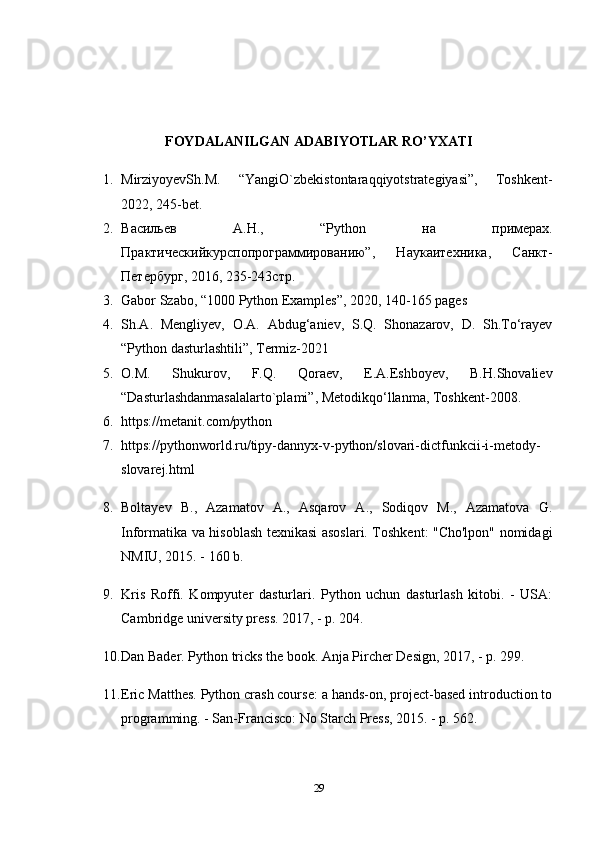 FOYDALANILGAN ADABIYOTLAR RO’YXATI
1. MirziyoyevSh.M.   “YangiO`zbekistontaraqqiyotstrategiyasi”,   Toshkent-
2022, 245-bet.
2. В a сильев   A. Н .,   “Python   н a   пример a х .
Пр a ктическийкурсп o пр o гр a ммир o в a нию”,   Н a ук a итехник a ,   С a нкт-
Петербург, 2016, 235-243стр. 
3. Gabor Szabo, “1000 Python Examples”, 2020, 140-165 pages 
4. Sh.A.   Mengliyev,   O.A.   Abdug‘aniev,   S.Q.   Shonazarov,   D.   Sh.To‘rayev
“Python dasturlashtili”, Termiz-2021 
5. O.M.   Shukurov,   F.Q.   Qoraev,   E.A.Eshboyev,   B.H.Shovaliev
“Dasturlashdanmasalalarto`plami”, Metodikqo‘llanma, Toshkent-2008.
6. https://metanit.com/python 
7. https://pythonworld.ru/tipy-dannyx-v-python/slovari-dictfunkcii-i-metody-
slovarej.html 
8. Boltayev   B.,   Azamatov   A.,   Asqarov   A.,   Sodiqov   M.,   Azamatova   G.
Informatika va hisoblash texnikasi asoslari. Toshkent: "Cho'lpon" nomidagi
NMIU, 2015. - 160 b.
9. Kris   Roffi.   Kompyuter   dasturlari.   Python   uchun   dasturlash   kitobi.   -   USA:
Cambridge university press. 2017, - p. 204.
10. Dan Bader. Python tricks the book. Anja Pircher Design, 2017, - p. 299.
11. Eric Matthes. Python crash course: a hands-on, project-based introduction to
programming. - San-Francisco: No Starch Press, 2015. - p. 562.
29 