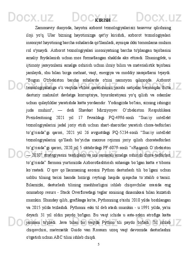 KIRISH
Zamonaviy   dunyoda,   hayotni   axborot   texnologiyalarisiz   tasavvur   qilishning
iloji   yo'q.   Ular   bizning   hayotimizga   qat'iy   kirishdi,   axborot   texnologiyalari
insoniyat hayotining barcha sohalarida qo'llaniladi, ayniqsa ikki tomonlama muhim
rol   o'ynaydi.   Axborot   texnologiyalari   insoniyatning   barcha   to'plangan   tajribasini
amaliy   foydalanish   uchun   mos   formatlangan   shaklda   aks   ettiradi.   Shuningdek,   u
ijtimoiy   jarayonlarni   amalga   oshirish   uchun   ilmiy   bilim   va   materialistik   tajribani
jamlaydi,   shu   bilan   birga   mehnat,   vaqt,   energiya   va   moddiy   xarajatlarni   tejaydi.
"Bugun   O'zbekiston   barcha   sohalarda   o'zini   namoyon   qilmoqda.   Axborot
texnologiyalariga  o'z vaqtida e'tibor  qaratishimiz yaxshi  natijalar  bermoqda. Bitta
dasturiy   mahsulot   davlatga   korruptsiya,   byurokratiyani   yo'q   qilish   va   odamlar
uchun qulayliklar yaratishda katta yordamdir. Yodingizda bo'lsin, sizning ishingiz
juda   muhim",   —   dedi   Shavkat   Mirziyoyev.   O‘zbekiston   Respublikasi
Prezidentining   2021   yil   17   fevraldagi   PQ-4996-sonli   “Sun`iy   intellekt
texnologiyalarini   jadal   joriy   etish   uchun   shart-sharoitlar   yaratish   chora-tadbirlari
to‘g‘risida”gi   qarori,   2021   yil   26   avgustdagi   PQ-5234-sonli   “Sun`iy   intellekt
texnologiyalarini   qo‘llash   bo‘yicha   maxsus   rejimni   joriy   qilish   choratadbirlari
to‘g‘risida”gi qarori, 2020 yil 5 oktabrdagi PF-6079-sonli “«Raqamli O`zbekiston
— 2030” strategiyasini tasdiqlash va uni samarali amalga oshirish chora-tadbirlari
to‘g‘risida”  farmoni  yurtimizda Axborotlashtirish sohasiga  bo`lgan katta e`tiborni
ko`rsatadi.   O`quv   qo`llanmaning   asosini   Python   dasturlash   tili   bo`lgani   uchun
ushbu   tilning   tarixi   hamda   hozirgi   reytingi   haqida   qisqacha   to`xtalib   o`tamiz.
Bilamizki,   dasturlash   tilining   mashhurligini   ishlab   chiquvchilar   orasida   eng
ommabop   resurs   -   Stack   Overflowdagi   teglar   sonining   dinamikasi   bilan   kuzatish
mumkin. Shunday qilib, grafikaga ko'ra, Pythonning o'sishi 2010 yilda boshlangan
va 2015 yilda tezlashdi. Pythonni eski til deb atash mumkin - u 1991 yilda, ya'ni
deyarli   31   yil   oldin   paydo   bo'lgan.   Bu   vaqt   ichida   u   asta-sekin   atrofiga   katta
jamoani   to'pladi.   Java   bilan   bir   vaqtda   Python   tili   paydo   bo'ladi.   Til   ishlab
chiquvchisi,   matematik   Guido   van   Rossum   uzoq   vaqt   davomida   dasturlashni
o'rgatish uchun ABC tilini ishlab chiqdi. 
5 