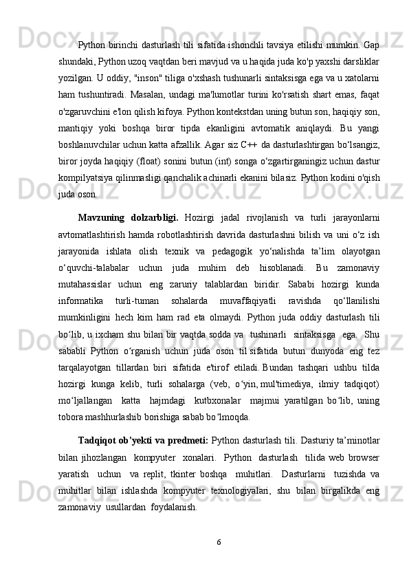 Python birinchi dasturlash tili sifatida ishonchli tavsiya etilishi mumkin. Gap
shundaki, Python uzoq vaqtdan beri mavjud va u haqida juda ko'p yaxshi darsliklar
yozilgan. U oddiy, "inson" tiliga o'xshash tushunarli sintaksisga ega va u xatolarni
ham   tushuntiradi.   Masalan,   undagi   ma'lumotlar   turini   ko'rsatish   shart   emas,   faqat
o'zgaruvchini e'lon qilish kifoya. Python kontekstdan uning butun son, haqiqiy son,
mantiqiy   yoki   boshqa   biror   tipda   ekanligini   avtomatik   aniqlaydi.   Bu   yangi
boshlanuvchilar uchun katta afzallik. Agar siz C++ da dasturlashtirgan bo‘lsangiz,
biror joyda haqiqiy (float) sonini butun (int) songa o‘zgartirganingiz uchun dastur
kompilyatsiya qilinmasligi qanchalik achinarli ekanini bilasiz.  Python kodini o'qish
juda oson.
Mavzuning   dolzarbligi.   Hozirgi   jadal   rivojlanish   va   turli   jarayonlarni
avtomatlashtirish   hamda   robotlashtirish   davrida   dasturlashni   bilish   va   uni   o‘z   ish
jarayonida   ishlata   olish   texnik   va   pedagogik   yo‘nalishda   ta’lim   olayotgan
o‘quvchi-talabalar   uchun   juda   muhim   deb   hisoblanadi.   Bu   zamonaviy
mutahassislar   uchun   eng   zaruriy   talablardan   biridir.   Sababi   hozirgi   kunda
informatika   turli-tuman   sohalarda   muvaffaqiyatli   ravishda   qo‘llanilishi
mumkinligini   hech   kim   ham   rad   eta   olmaydi.   Python   juda   oddiy   dasturlash   tili
bo lib, u ixcham  shu bilan bir  vaqtda sodda va   tushinarli    sintaksisga    ega.   Shuʻ
sababli  Python  o rganish  uchun  juda  oson  til sifatida  butun  dunyoda  eng  tez	
ʻ
tarqalayotgan  tillardan  biri  sifatida  e'tirof  etiladi. Bundan  tashqari  ushbu  tilda
hozirgi  kunga  kelib,  turli  sohalarga  (veb,  o yin, mul'timediya,  ilmiy  tadqiqot)	
ʻ
mo ljallangan     katta     hajmdagi     kutbxonalar     majmui   yaratilgan   bo lib,   uning	
ʻ ʻ
tobora mashhurlashib borishiga sabab bo lmoqda.	
ʻ
Tadqiqot ob'yеkti va prеdmеti:   Python dasturlash tili. Dasturiy ta’minotlar
bilan   jihozlangan     kompyuter     xonalari.     Python     dasturlash     tilida   web   browser
yaratish     uchun     va   replit,   tkinter   boshqa     muhitlari.     Dasturlarni     tuzishda   va
muhitlar   bilan   ishlashda   kompyuter   texnologiyalari,   shu   bilan   birgalikda   eng
zamonaviy  usullardan  foydalanish.  
6 