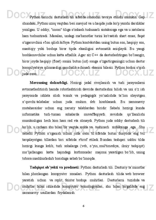 Python birinchi dasturlash tili sifatida ishonchli tavsiya etilishi mumkin. Gap
shundaki, Python uzoq vaqtdan beri mavjud va u haqida juda ko'p yaxshi darsliklar
yozilgan. U oddiy, "inson" tiliga o'xshash tushunarli sintaksisga ega va u xatolarni
ham   tushuntiradi.   Masalan,   undagi   ma'lumotlar   turini   ko'rsatish   shart   emas,   faqat
o'zgaruvchini e'lon qilish kifoya. Python kontekstdan uning butun son, haqiqiy son,
mantiqiy   yoki   boshqa   biror   tipda   ekanligini   avtomatik   aniqlaydi.   Bu   yangi
boshlanuvchilar uchun katta afzallik. Agar siz C++ da dasturlashtirgan bo‘lsangiz,
biror joyda haqiqiy (float) sonini butun (int) songa o‘zgartirganingiz uchun dastur
kompilyatsiya qilinmasligi qanchalik achinarli ekanini bilasiz.  Python kodini o'qish
juda oson.
Mavzuning   dolzarbligi.   Hozirgi   jadal   rivojlanish   va   turli   jarayonlarni
avtomatlashtirish   hamda   robotlashtirish   davrida   dasturlashni   bilish   va   uni   o‘z   ish
jarayonida   ishlata   olish   texnik   va   pedagogik   yo‘nalishda   ta’lim   olayotgan
o‘quvchi-talabalar   uchun   juda   muhim   deb   hisoblanadi.   Bu   zamonaviy
mutahassislar   uchun   eng   zaruriy   talablardan   biridir.   Sababi   hozirgi   kunda
informatika   turli-tuman   sohalarda   muvaffaqiyatli   ravishda   qo‘llanilishi
mumkinligini   hech   kim   ham   rad   eta   olmaydi.   Python   juda   oddiy   dasturlash   tili
bo lib, u ixcham  shu bilan bir  vaqtda sodda va   tushinarli    sintaksisga    ega.   Shuʻ
sababli  Python  o rganish  uchun  juda  oson  til sifatida  butun  dunyoda  eng  tez	
ʻ
tarqalayotgan  tillardan  biri  sifatida  e'tirof  etiladi. Bundan  tashqari  ushbu  tilda
hozirgi  kunga  kelib,  turli  sohalarga  (veb,  o yin, mul'timediya,  ilmiy  tadqiqot)	
ʻ
mo ljallangan     katta     hajmdagi     kutbxonalar     majmui   yaratilgan   bo lib,   uning	
ʻ ʻ
tobora mashhurlashib borishiga sabab bo lmoqda.	
ʻ
Tadqiqot ob'yеkti va prеdmеti:   Python dasturlash tili. Dasturiy ta’minotlar
bilan   jihozlangan     kompyuter     xonalari.     Python     dasturlash     tilida   web   browser
yaratish     uchun     va   replit,   tkinter   boshqa     muhitlari.     Dasturlarni     tuzishda   va
muhitlar   bilan   ishlashda   kompyuter   texnologiyalari,   shu   bilan   birgalikda   eng
zamonaviy  usullardan  foydalanish.  
6