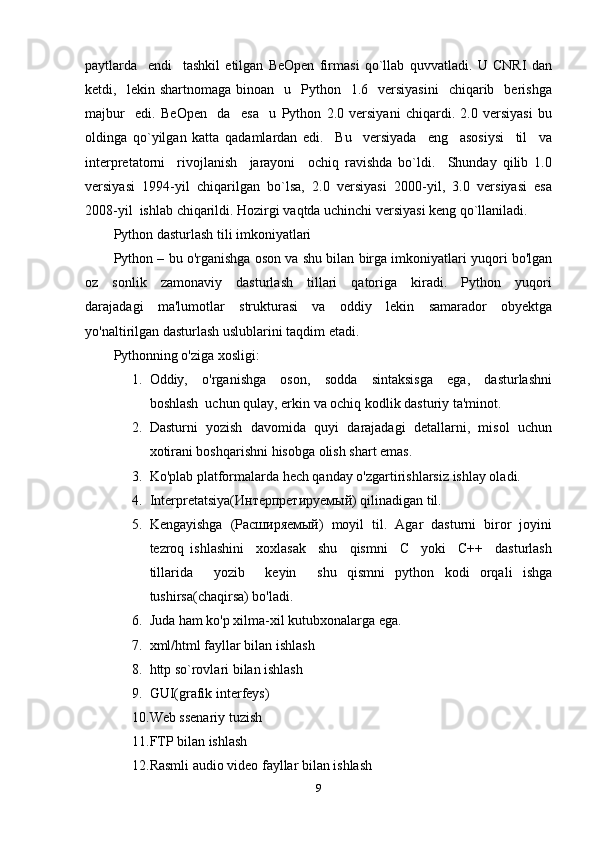 paytlarda     endi     tashkil   etilgan   BeOpen   firmasi   qo`llab   quvvatladi.   U   CNRI   dan
ketdi,    lekin  shartnomaga  binoan    u    Python    1.6    versiyasini     chiqarib    berishga
majbur     edi.   BeOpen     da     esa     u   Python   2.0   versiyani   chiqardi.   2.0   versiyasi   bu
oldinga   qo`yilgan   katta   qadamlardan   edi.     Bu     versiyada     eng     asosiysi     til     va
interpretatorni     rivojlanish     jarayoni     ochiq   ravishda   bo`ldi.     Shunday   qilib   1.0
versiyasi   1994-yil   chiqarilgan   bo`lsa,   2.0   versiyasi   2000-yil,   3.0   versiyasi   esa
2008-yil  ishlab chiqarildi. Hozirgi vaqtda uchinchi versiyasi keng qo`llaniladi.
Python dasturlash tili imkoniyatlari
Python – bu o'rganishga oson va shu bilan birga imkoniyatlari yuqori bo'lgan
oz     sonlik     zamonaviy     dasturlash     tillari     qatoriga     kiradi.     Python     yuqori
darajadagi   ma'lumotlar   strukturasi   va   oddiy   lekin   samarador   obyektga
yo'naltirilgan dasturlash uslublarini taqdim etadi. 
Pythonning o'ziga xosligi: 
1. Oddiy,     o'rganishga     oson,     sodda     sintaksisga     ega,     dasturlashni
boshlash  uchun qulay, erkin va ochiq kodlik dasturiy ta'minot. 
2. Dasturni  yozish  davomida  quyi  darajadagi  detallarni,  misol  uchun
xotirani boshqarishni hisobga olish shart emas. 
3. Ko'plab platformalarda hech qanday o'zgartirishlarsiz ishlay oladi. 
4. Interpretatsiya(Интерпретируемый) qilinadigan til.
5. Kengayishga  (Расширяемый)  moyil  til.  Agar  dasturni  biror  joyini
tezroq   ishlashini     xoxlasak     shu     qismni     C     yoki     C++     dasturlash
tillarida     yozib     keyin     shu   qismni   python   kodi   orqali   ishga
tushirsa(chaqirsa) bo'ladi. 
6. Juda ham ko'p xilma-xil kutubxonalarga ega. 
7. xml/html fayllar bilan ishlash 
8. http so`rovlari bilan ishlash 
9. GUI(grafik interfeys) 
10. Web ssenariy tuzish 
11. FTP bilan ishlash 
12. Rasmli audio video fayllar bilan ishlash 
9 