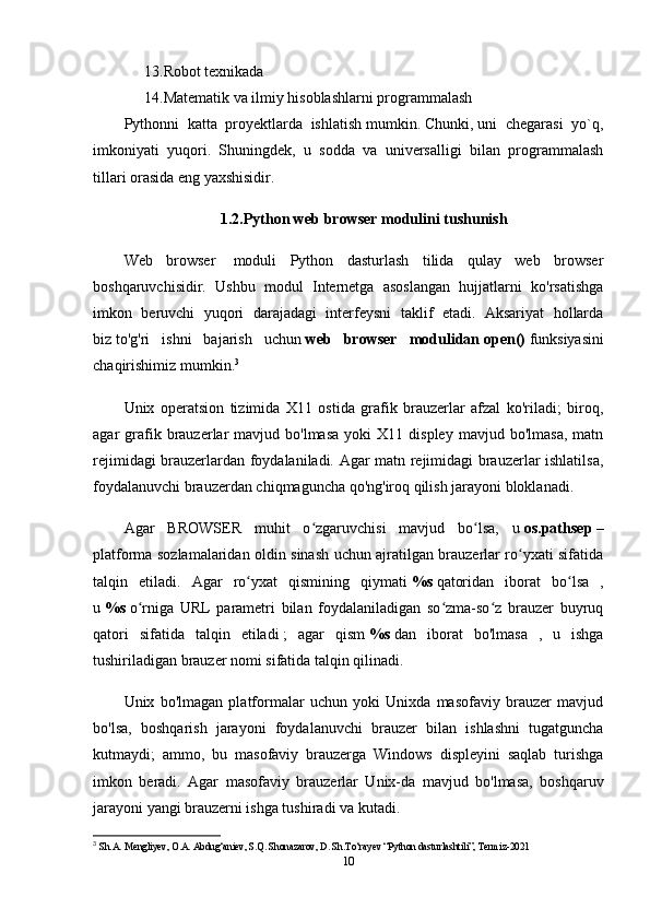 13. Robot texnikada
14. Matematik va ilmiy hisoblashlarni programmalash 
Pythonni  katta  proyektlarda  ishlatish mumkin. Chunki, uni  chegarasi  yo`q,
imkoniyati   yuqori.   Shuningdek,   u   sodda   va   universalligi   bilan   programmalash
tillari orasida eng yaxshisidir.  
1.2.Python web browser modulini tushunish
Web   browser     moduli   Python   dasturlash   tilida   qulay   web   browser
boshqaruvchisidir.   Ushbu   modul   Internetga   asoslangan   hujjatlarni   ko'rsatishga
imkon   beruvchi   yuqori   darajadagi   interfeysni   taklif   etadi.   Aksariyat   hollarda
biz   to'g'ri   ishni   bajarish   uchun   web   browser   modulidan   open()   funksiyasini
chaqirishimiz mumkin. 3
Unix   operatsion   tizimida   X11   ostida   grafik   brauzerlar   afzal   ko'riladi;   biroq,
agar   grafik  brauzerlar  mavjud  bo'lmasa  yoki  X11  displey   mavjud  bo'lmasa,   matn
rejimidagi brauzerlardan foydalaniladi. Agar matn rejimidagi brauzerlar ishlatilsa,
foydalanuvchi brauzerdan chiqmaguncha qo'ng'iroq qilish jarayoni bloklanadi.
Agar   BROWSER   muhit   o zgaruvchisi   mavjud   bo lsa,   uʻ ʻ   os.pathsep   –
platforma sozlamalaridan oldin sinash uchun ajratilgan brauzerlar ro yxati sifatida	
ʻ
talqin   etiladi.   Agar   ro yxat   qismining   qiymati	
ʻ   %s   qatoridan   iborat   bo lsa   ,	ʻ
u   %s   o rniga   URL   parametri   bilan   foydalaniladigan   so zma-so z   brauzer   buyruq	
ʻ ʻ ʻ
qatori   sifatida   talqin   etiladi   ;   agar   qism   %s   dan   iborat   bo'lmasa   ,   u   ishga
tushiriladigan brauzer nomi sifatida talqin qilinadi.
Unix   bo'lmagan   platformalar   uchun   yoki   Unixda   masofaviy   brauzer   mavjud
bo'lsa,   boshqarish   jarayoni   foydalanuvchi   brauzer   bilan   ishlashni   tugatguncha
kutmaydi;   ammo,   bu   masofaviy   brauzerga   Windows   displeyini   saqlab   turishga
imkon   beradi.   Agar   masofaviy   brauzerlar   Unix-da   mavjud   bo'lmasa,   boshqaruv
jarayoni yangi brauzerni ishga tushiradi va kutadi.
3
  Sh.A. Mengliyev, O.A. Abdug‘aniev, S.Q. Shonazarov, D. Sh.To‘rayev “Python dasturlashtili”, Termiz-2021 
10