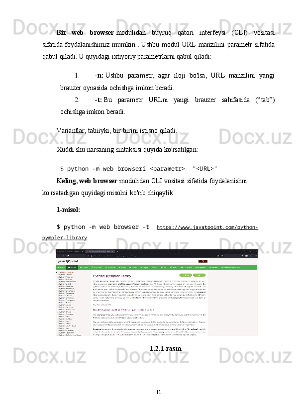 Biz   web   browser   modulidan   buyruq   qatori   interfeysi   (CLI)   vositasi
sifatida   foydalanishimiz   mumkin  .   Ushbu  modul  URL  manzilini  parametr   sifatida
qabul qiladi. U quyidagi ixtiyoriy parametrlarni qabul qiladi:
1. -n:   Ushbu   parametr,   agar   iloji   bo'lsa,   URL   manzilini   yangi
brauzer oynasida ochishga imkon beradi.
2. -t:   Bu   parametr   URLni   yangi   brauzer   sahifasida   (“tab”)
ochishga imkon beradi.
Variantlar, tabiiyki, bir-birini istisno qiladi.
Xuddi shu narsaning sintaksisi quyida ko'rsatilgan:
$ python -m web browseri <parametr>     "<URL>"    
Keling, web browser   modulidan CLI vositasi sifatida   foydalanishni 
ko'rsatadigan quyidagi misolni ko'rib chiqaylik .
1-misol:
$ python -m web browser -t     https://www.javatpoint.com/python-
pympler-library
1.2.1-rasm
11 