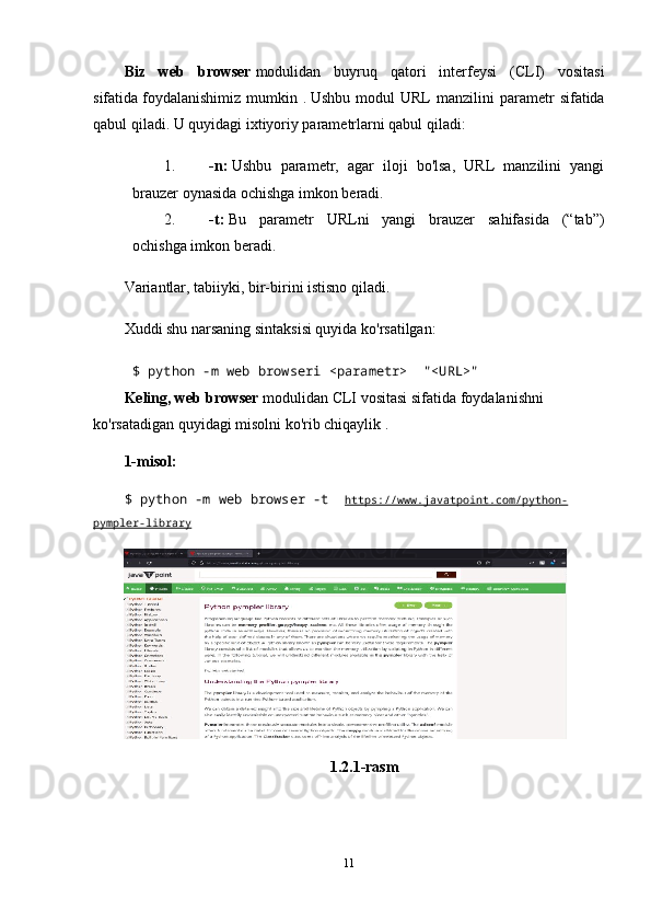 Biz   web   browser   modulidan   buyruq   qatori   interfeysi   (CLI)   vositasi
sifatida   foydalanishimiz   mumkin  .   Ushbu  modul  URL  manzilini  parametr   sifatida
qabul qiladi. U quyidagi ixtiyoriy parametrlarni qabul qiladi:
1. -n:   Ushbu   parametr,   agar   iloji   bo'lsa,   URL   manzilini   yangi
brauzer oynasida ochishga imkon beradi.
2. -t:   Bu   parametr   URLni   yangi   brauzer   sahifasida   (“tab”)
ochishga imkon beradi.
Variantlar, tabiiyki, bir-birini istisno qiladi.
Xuddi shu narsaning sintaksisi quyida ko'rsatilgan:
$ python -m web browseri <parametr>     "<URL>"    
Keling, web browser   modulidan CLI vositasi sifatida   foydalanishni 
ko'rsatadigan quyidagi misolni ko'rib chiqaylik .
1-misol:
$ python -m web browser -t     https://www.javatpoint.com/python-
pympler-library
1.2.1-rasm
11