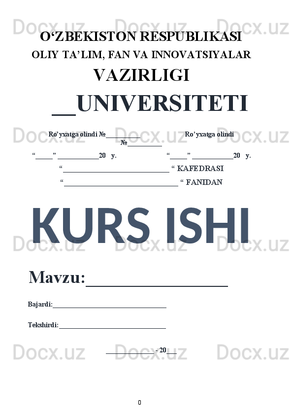 O‘ZBEKISTON RESPUBLIKASI 
OLIY  TA’LIM, FAN  VA INNOVATSIYALAR
VAZIRLIGI
__UNIVERSITETI
Ro’yxatga olindi №__________                          Ro’yxatga olindi
№__________
“_____” ____________20   y.                             “_____” ____________20   y.
“___________________________ “ KAFEDRASI
“_____________________________ “ FANIDAN
KURS ISHI 
Mavzu:________________ 
Bajardi:_________________________________
Tekshirdi:_______________________________
______________ - 20___
0  
  