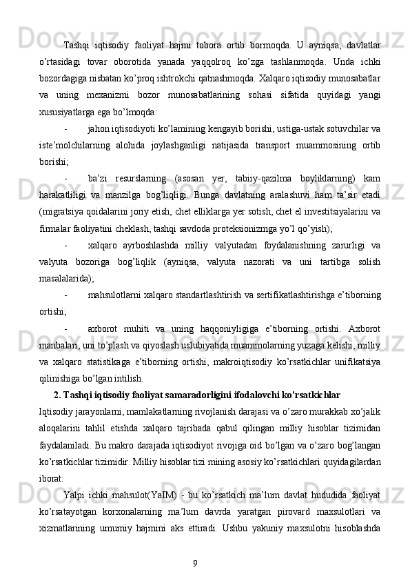 Tashqi   iqtisodiy   faoliyat   hajmi   tobora   ortib   bormoqda.   U   ayniqsa,   davlatlar
o’rtasidagi   tovar   oborotida   yanada   yaqqolroq   ko’zga   tashlanmoqda.   Unda   ichki
bozordagiga nisbatan ko’proq ishtrokchi qatnashmoqda. Xalqaro iqtisodiy munosabatlar
va   uning   mexanizmi   bozor   munosabatlarining   sohasi   sifatida   quyidagi   yangi
xususiyatlarga ega bo’lmoqda:  
- jahon iqtisodiyoti ko’lamining kengayib borishi, ustiga-ustak sotuvchilar va
iste’molchilarning   alohida   joylashganligi   natijasida   transport   muammosining   ortib
borishi;  
- ba’zi   resurslarning   (asosan   yer,   tabiiy-qazilma   boyliklarning)   kam
harakatliligi   va   manzilga   bog’liqligi.   Bunga   davlatning   aralashuvi   ham   ta’sir   etadi
(migratsiya qoidalarini joriy etish, chet elliklarga yer sotish, chet el investitsiyalarini va
firmalar faoliyatini cheklash, tashqi savdoda proteksionizmga yo’l qo’yish);  
- xalqaro   ayrboshlashda   milliy   valyutadan   foydalanishning   zarurligi   va
valyuta   bozoriga   bog’liqlik   (ayniqsa,   valyuta   nazorati   va   uni   tartibga   solish
masalalarida);  
- mahsulotlarni xalqaro standartlashtirish va sertifikatlashtirishga e’tiborning
ortishi;  
- axborot   muhiti   va   uning   haqqoniyligiga   e’tiborning   ortishi.   Axborot
manbalari, uni to’plash va qiyoslash uslubiyatida muammolarning yuzaga kelishi, milliy
va   xalqaro   statistikaga   e’tiborning   ortishi,   makroiqtisodiy   ko’rsatkichlar   unifikatsiya
qilinishiga bo’lgan intilish.  
2. Tashqi iqtisodiy faoliyat samaradorligini ifodalovchi ko’rsatkichlar
Iqtisodiy jarayonlarni, mamlakatlarning rivojlanish darajasi va o’zaro murakkab xo’jalik
aloqalarini   tahlil   etishda   xalqaro   tajribada   qabul   qilingan   milliy   hisoblar   tizimidan
faydalaniladi. Bu makro darajada iqtisodiyot rivojiga oid bo’lgan va o’zaro bog’langan
ko’rsatkichlar tizimidir. Milliy hisoblar tizi mining asosiy ko’rsatkichlari quyidagilardan
iborat: 
Yalpi   ichki   mahsulot(YaIM)   -   bu   ko’rsatkich   ma’lum   davlat   hududida   faoliyat
ko’rsatayotgan   korxonalarning   ma’lum   davrda   yaratgan   pirovard   maxsulotlari   va
xizmatlarining   umumiy   hajmini   aks   ettiradi.   Ushbu   yakuniy   maxsulotni   hisoblashda
9  
  