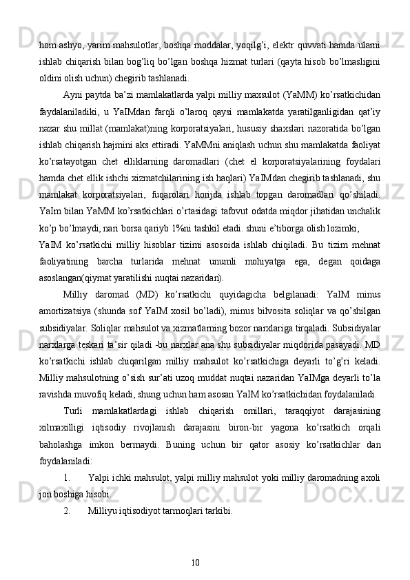 hom ashyo, yarim mahsulotlar, boshqa moddalar, yoqilg’i, elektr quvvati hamda ularni
ishlab chiqarish bilan bog’liq bo’lgan boshqa hizmat  turlari  (qayta hisob bo’lmasligini
oldini olish uchun) chegirib tashlanadi. 
Ayni paytda ba’zi mamlakatlarda yalpi milliy maxsulot (YaMM) ko’rsatkichidan
faydalaniladiki,   u   YaIMdan   farqli   o’laroq   qaysi   mamlakatda   yaratilganligidan   qat’iy
nazar shu millat  (mamlakat)ning korporatsiyalari, hususiy shaxslari  nazoratida bo’lgan
ishlab chiqarish hajmini aks ettiradi. YaMMni aniqlash uchun shu mamlakatda faoliyat
ko’rsatayotgan   chet   elliklarning   daromadlari   (chet   el   korporatsiyalarining   foydalari
hamda chet ellik ishchi xizmatchilarining ish haqlari) YaIMdan chegirib tashlanadi, shu
mamlakat   korporatsiyalari,   fuqarolari   horijda   ishlab   topgan   daromadlari   qo’shiladi.
YaIm bilan YaMM ko’rsatkichlari o’rtasidagi tafovut odatda miqdor jihatidan unchalik
ko’p bo’lmaydi, nari borsa qariyb 1%ni tashkil etadi. shuni e’tiborga olish lozimki, 
YaIM   ko’rsatkichi   milliy   hisoblar   tizimi   asosoida   ishlab   chiqiladi.   Bu   tizim   mehnat
faoliyatining   barcha   turlarida   mehnat   unumli   mohiyatga   ega,   degan   qoidaga
asoslangan(qiymat yaratilishi nuqtai nazaridan). 
Milliy   daromad   (MD)   ko’rsatkichi   quyidagicha   belgilanadi:   YaIM   minus
amortizatsiya   (shunda   sof   YaIM   xosil   bo’ladi),   minus   bilvosita   soliqlar   va   qo’shilgan
subsidiyalar. Soliqlar mahsulot va xizmatlarning bozor narxlariga tirqaladi. Subsidiyalar
narxlarga teskari ta’sir qiladi -bu narxlar ana shu subsidiyalar miqdorida pasayadi. MD
ko’rsatkichi   ishlab   chiqarilgan   milliy   mahsulot   ko’rsatkichiga   deyarli   to’g’ri   keladi.
Milliy mahsulotning o’sish sur’ati uzoq muddat nuqtai nazaridan YaIMga deyarli to’la
ravishda muvofiq keladi, shung uchun ham asosan YaIM ko’rsatkichidan foydalaniladi. 
Turli   mamlakatlardagi   ishlab   chiqarish   omillari,   taraqqiyot   darajasining
xilmaxilligi   iqtisodiy   rivojlanish   darajasini   biron-bir   yagona   ko’rsatkich   orqali
baholashga   imkon   bermaydi.   Buning   uchun   bir   qator   asosiy   ko’rsatkichlar   dan
foydalaniladi:  
1. Yalpi ichki mahsulot, yalpi milliy mahsulot yoki milliy daromadning axoli
jon boshiga hisobi.  
2. Milliyu iqtisodiyot tarmoqlari tarkibi.  
10  
  